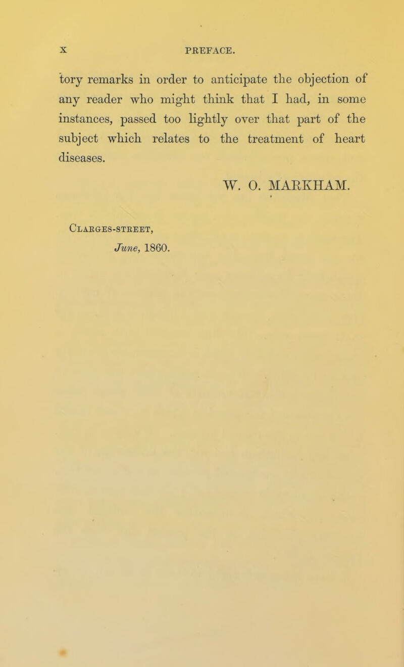 tory remarks in order to anticipate the objection of any reader who might think that I had, in some instances, passed too lightly over that part of the subject which relates to the treatment of heart diseases. W. 0. MARKHAM. Clarges-stkeet, June, 1860.