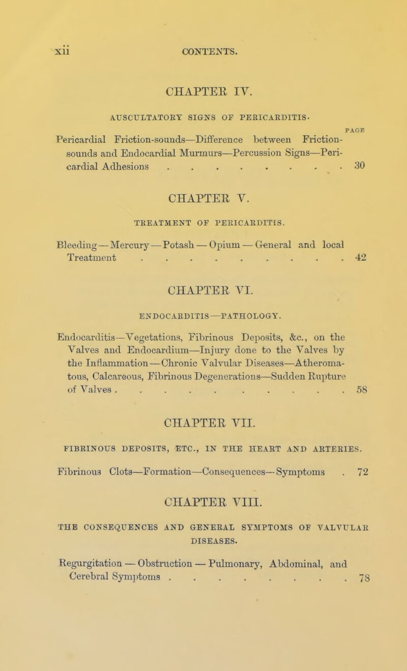 CHAPTER IV. AUSCULTATORY SIGNS OF PERICARDITIS- PAGE Pericardial Friction-sounds—Difference between Friction- sounds and Endocardial Murmurs—Percussion Signs—Peri- cardial Adhesions . . . . .30 CHAPTER V. TREATMENT OF PERICARDITIS. Bleeding—Mercury — Potash — Opium — General and local Treatment ......... 42 CHAPTER VI. ENDOCARDITIS—PATHOLOGY. Endocarditis—Vegetations, Fibrinous Deposits, &c, on the Valves and Endocardium—Injury done to the Valves by the Inflammation—Chronic Valvular Diseases—Atheroma- tous, Calcareous, Fibrinous Degenerations—Sudden Rupture, of Valves ..... ..... 58 CHAPTER VII. FIBRINOUS DEPOSITS, ETC., IN THE HEART AND ARTERIES. Fibrinous Clots—Formation—Consequences—Symptoms . 72 CHAPTER VIII. THE CONSEQUENCES AND GENERAL SYMPTOMS OF VALVULAR DISEASES. Regurgitation — Obstruction — Pulmonary, Abdominal, and Cerebral Symptoms .78