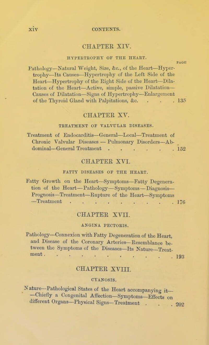 CHAPTER XIV. HYPEKTEOPHY OF THE HEART. PAGE Pathology—Natural Weight, Size, &c, of the Heart—Hyper- trophy—Its Causes—Hypertrophy of the Left Side of the Heart—Hypertrophy of the Bight Side of the Heart—Dila- tation of the Heart—Active, simple, passive Dilatation— Causes of Dilatation—Signs of Hypertrophy—Enlargement of the Thyroid Gland with Palpitations, &c. . . . 135 CHAPTER XV. TREATMENT OF VALVULAR DISEASES. Treatment of Endocarditis—General—Local—Treatment of Chronic Valvular Diseases — Pulmonary Disorders—Ab- dominal—General Treatment . . . . . .152 CHAPTER XVI. FATTY DISEASES OF THE HEART. Fatty Growth on the Heart—Symptoms—Fatty Degenera- tion of the Heart—Pathology—Symptoms—Diagnosis— Prognosis—Treatment—Rupture of the Heart—Symptoms —Treatment ......... 176 CHAPTER XVII. ANGINA PECTORIS. Pathology—Connexion with Fatty Degeneration of the Heart, and Disease of the Coronary Arteries—Resemblance be- tween the Symptoms of the Diseases—Its Nature—Treat- CHAPTER XVIII. CYANOSIS. N ature—Pathological States of the Heart accompanying it— —Chiefly a Congenital Affection—Symptoms—Effects on different Organs—Physical Signs—Treatment . . .202