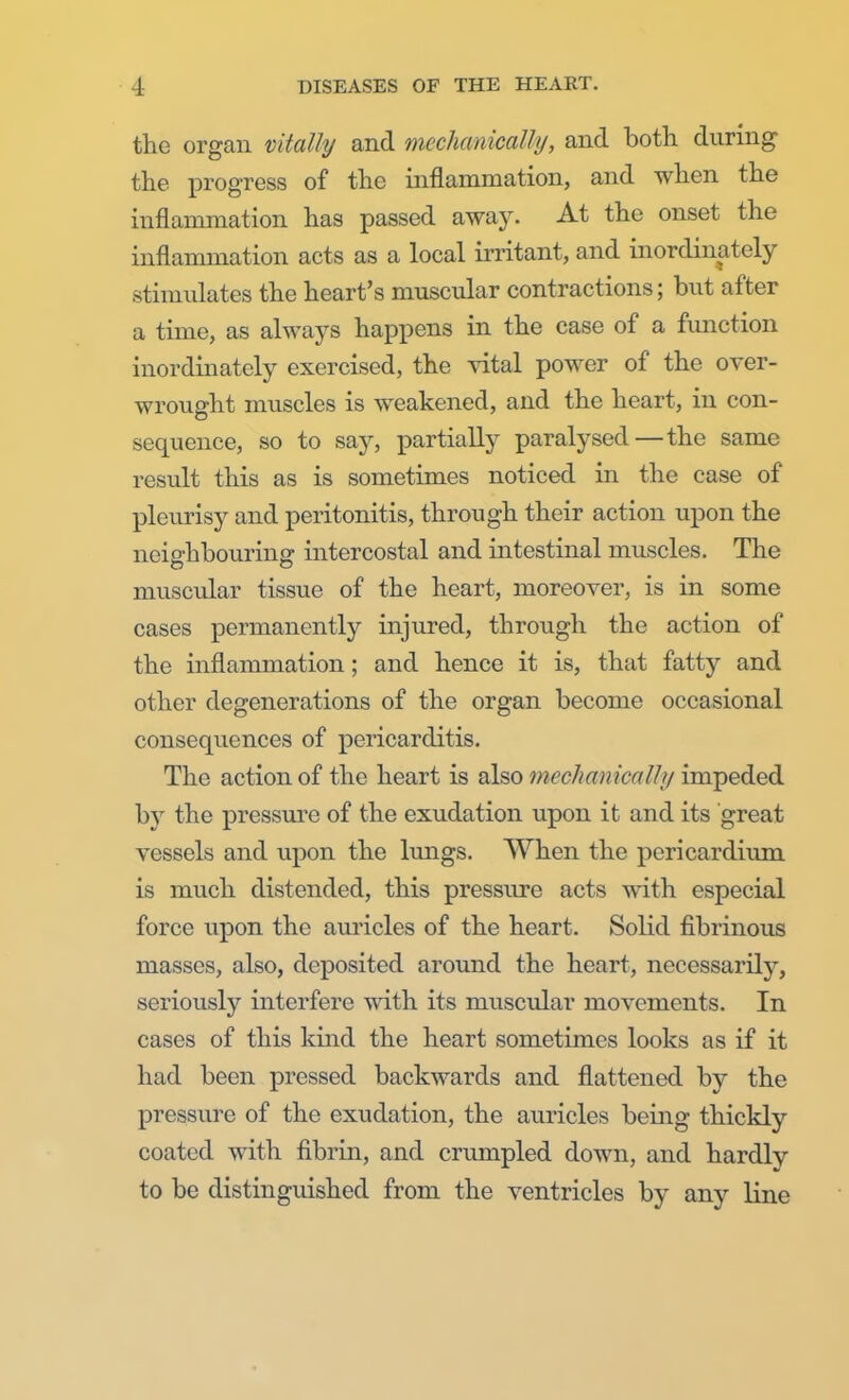 the organ vitally and mechanically, and both during the progress of the inflammation, and when the inflammation has passed away. At the onset the inflammation acts as a local irritant, and inordinately stimulates the heart's muscular contractions; but after a time, as always happens in the case of a function inordinately exercised, the vital power of the over- wrought muscles is weakened, and the heart, in con- sequence, so to say, partially paralysed—the same result this as is sometimes noticed in the case of pleurisy and peritonitis, through their action upon the neighbouring intercostal and intestinal muscles. The muscular tissue of the heart, moreover, is in some cases permanently injured, through the action of the inflammation; and hence it is, that fatty and other degenerations of the organ become occasional consequences of pericarditis. The action of the heart is also mechanically impeded by the pressure of the exudation upon it and its great vessels and upon the lungs. When the pericardium is much distended, this pressure acts with especial force upon the auricles of the heart. Solid fibrinous masses, also, deposited around the heart, necessarily, seriously interfere with its muscular movements. In cases of this kind the heart sometimes looks as if it had been pressed backwards and flattened by the pressure of the exudation, the auricles being thickly coated with fibrin, and crumpled down, and hardly to be distinguished from the ventricles by any line