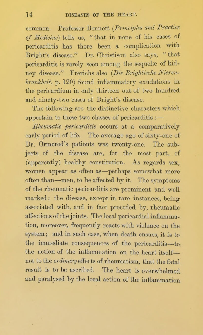 common. Professor Bennett {Principles and Practice of Medicine) tells us,  that in none of his cases of pericarditis has there been a complication with Bright's disease. Dr. Christison also says,  that pericarditis is rarely seen among the sequela) of kid- ney disease. Frerichs also (Die Brightische Nieren- krankheit, p. 120) found inflammatory exudations in the pericardium in only thirteen out of two hundred and ninety-two cases of Bright's disease. The following are the distinctive characters which appertain to these two classes of pericarditis :— Rheumatic pericarditis occurs at a comparatively early period of life. The average age of sixty-one of Dr. Ormerod's patients was twenty-one. The sub- jects of the disease are, for the most part, of (apparently) healthy constitution. As regards sex, women appear as often as—perhaps somewhat more often than—men, to be affected by it. The symptoms of the rheumatic pericarditis are prominent and well marked; the disease, except in rare instances, being associated with, and in fact preceded by, rheumatic affections of the joints. The local pericardial inflamma- tion, moreover, frequently reacts with violence on the system; and in such case, when death ensues, it is to the immediate consequences of the pericarditis—to the action of the inflammation on the heart itself— not to the ordinary effects of rheumatism, that the fatal result is to be ascribed. The heart is overwhelmed and paralysed by the local action of the inflammation