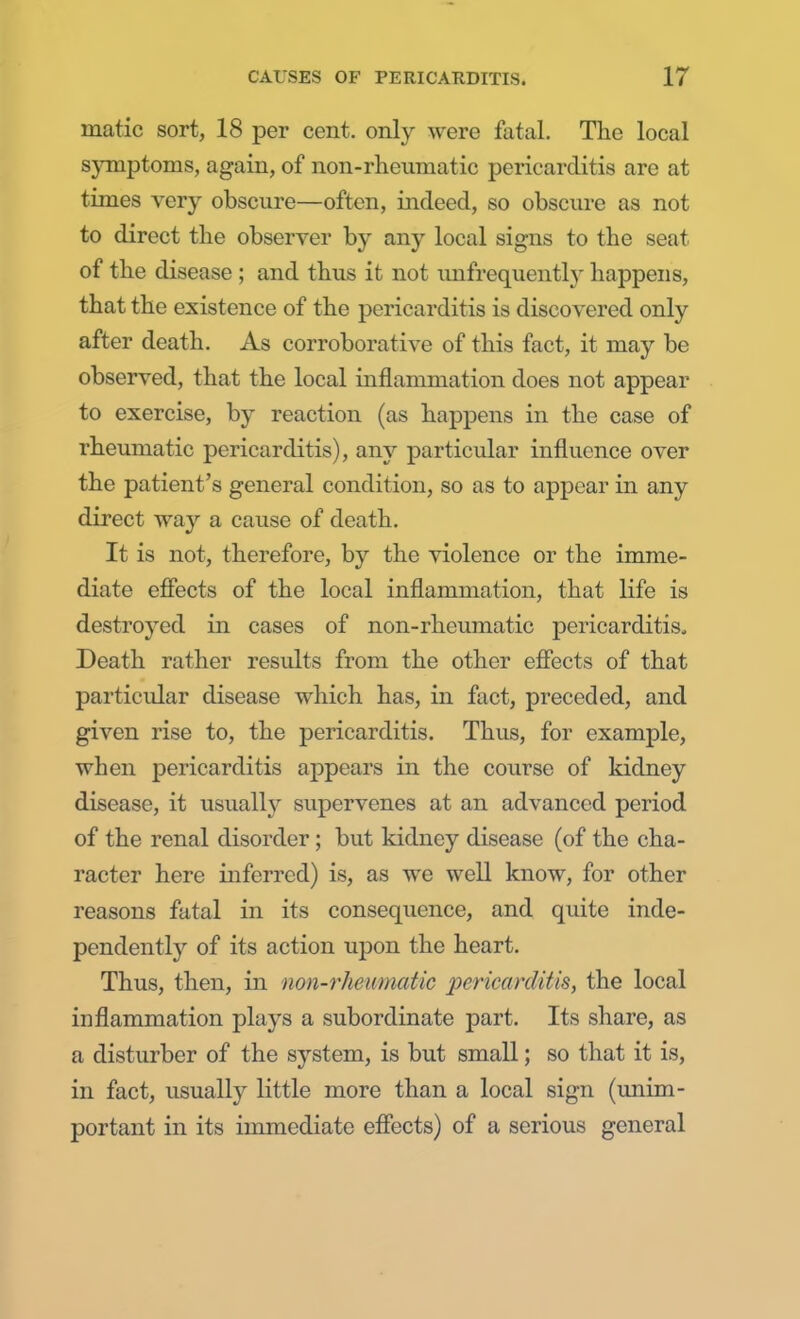 niatic sort, 18 per cent, only were fatal. The local symptoms, again, of non-rheumatic pericarditis are at times very obscure—often, indeed, so obscure as not to direct the observer by any local signs to the seat of the disease ; and thus it not unfrcquently happens, that the existence of the pericarditis is discovered only after death. As corroborative of this fact, it may be observed, that the local inflammation does not appear to exercise, by reaction (as happens in the case of rheumatic pericarditis), any particular influence over the patient's general condition, so as to appear in any direct way a cause of death. It is not, therefore, by the violence or the imme- diate effects of the local inflammation, that life is destroyed in cases of non-rheumatic pericarditis. Death rather results from the other effects of that particular disease which has, in fact, preceded, and given rise to, the pericarditis. Thus, for example, when pericarditis appears in the course of kidney disease, it usually supervenes at an advanced period of the renal disorder; but kidney disease (of the cha- racter here inferred) is, as we well know, for other reasons fatal in its consequence, and quite inde- pendently of its action upon the heart. Thus, then, in non-rheumatic pericarditis, the local inflammation plays a subordinate part. Its share, as a disturber of the system, is but small; so that it is, in fact, usually little more than a local sign (unim- portant in its immediate effects) of a serious general