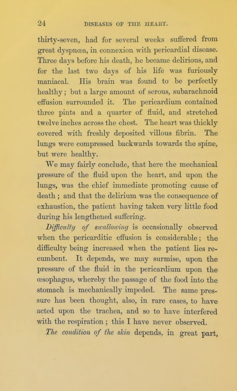 thirty-seven, had for several weeks suffered from great dyspnoea, in connexion with pericardial disease. Three days before his death, he became delirious, and for the last two days of his life was furiously maniacal. His brain was found to be perfectly healthy ; but a large amount of serous, subarachnoid effusion surrounded it. The pericardium contained three pints and a quarter of fluid, and stretched twelve inches across the chest. The heart was thickly covered with freshly deposited villous fibrin. The lungs were compressed backwards towards the spine, but were healthy. We may fairly conclude, that here the mechanical pressure of the fluid upon the heart, and upon the lungs, was the chief immediate promoting cause of death ; and that the delirium was the consequence of exhaustion, the patient having taken very little food during his lengthened suffering. Difficulty of swallowing is occasionally observed when the pericarditic effusion is considerable; the difficulty being increased when the patient lies re- cumbent. It depends, we may surmise, upon the pressure of the fluid in the pericardium upon the oesophagus, whereby the passage of the food into the stomach is mechanically impeded. The same pres- sure has been thought, also, in rare cases, to have acted upon the trachea, and so to have interfered with the respiration ; this I have never observed. The condition of the skin depends, in great part,