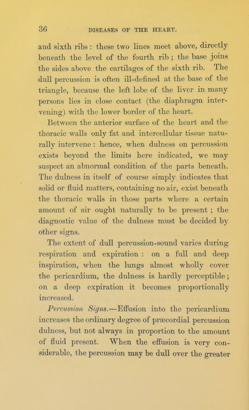 and sixth ribs : these two lines meet above, directly beneath the level of the fourth rib ; the base joins the sides above the cartilages of the sixth rib. The dull percussion is often ill-defined at the base of the triangle, because the left lobe of the liver in many persons lies in close contact (the diaphragm inter- vening) with the lower border of the heart. Between the anterior surface of the heart and the thoracic walls only fat and intercellular tissue natu- rally intervene : hence, when dulness on percussion exists beyond the limits here indicated, we may suspect an abnormal condition of the parts beneath. The dulness in itself of course simply indicates that solid or fluid matters, containing no air, exist beneath the thoracic walls in those parts wrhere a certain amount of air ought naturally to be present ; the diagnostic value of the dulness must be decided by other signs. The extent of dull percussion-sound varies during respiration and expiration : on a full and deep inspiration, when the lungs almost wholly cover the pericardium, the dulness is hardly perceptible ; on a deep expiration it becomes proportionally increased. Percussion Signs.—Effusion into the pericardium increases the ordinary degree of praecordial percussion dulness, but not always in proportion to the amount of fluid present. When the effusion is very con- siderable, the percussion may be dull over the greater