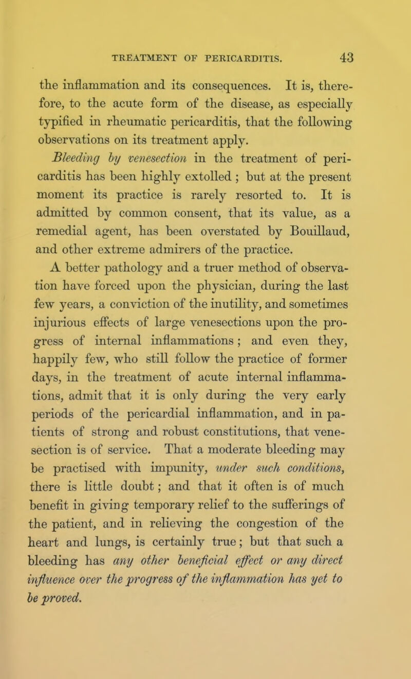 the inflammation and its consequences. It is, there- fore, to the acute form of the disease, as especially typified in rheumatic pericarditis, that the following observations on its treatment apply. Bleeding by venesection in the treatment of peri- carditis has been highly extolled ; but at the present moment its practice is rarely resorted to. It is admitted by common consent, that its value, as a remedial agent, has been overstated by Bouillaud, and other extreme admirers of the practice. A better pathology and a truer method of observa- tion have forced upon the physician, during the last few years, a conviction of the inutility, and sometimes injurious effects of large venesections upon the pro- gress of internal inflammations; and even they, happily few, who still follow the practice of former days, in the treatment of acute internal inflamma- tions, admit that it is only during the very early periods of the pericardial inflammation, and in pa- tients of strong and robust constitutions, that vene- section is of service. That a moderate bleeding may be practised with impunity, under such conditions, there is little doubt; and that it often is of much benefit in giving temporary relief to the sufferings of the patient, and in relieving the congestion of the heart and lungs, is certainly true; but that such a bleeding has any other beneficial effect or any direct influence over the progress of the inflammation has yet to be proved.