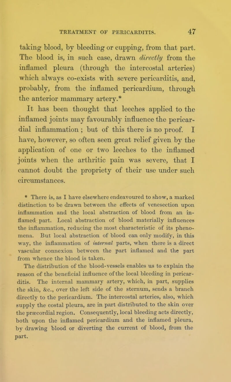 taking blood, by bleeding or cupping, from that part. The blood is, in such case, drawn directly from the inflamed pleura (through the intercostal arteries) which always co-exists with severe pericarditis, and, probably, from the inflamed pericardium, through the anterior mammary artery.* It has been thought that leeches applied to the inflamed joints may favourably influence the pericar- dial inflammation ; but of this there is no proof. I have, however, so often seen great relief given by the application of one or two leeches to the inflamed joints when the arthritic pain was severe, that I cannot doubt the propriety of their use under such circumstances. * There is, as I have elsewhere endeavoured to show, a marked distinction to be drawn between the effects of venesection upon inflammation and the local abstraction of blood from an in- flamed part. Local abstraction of blood materially influences the inflammation, reducing the most characteristic of its pheno- mena. But local abstraction of blood can only modify, in this way, the inflammation of internal parts, when there is a direct vascular connexion between the part inflamed and the part from whence the blood is taken. The distribution of the blood-vessels enables us to explain the reason of the beneficial influence of the local bleeding in pericar- ditis. The internal mammary artery, which, in part, supplies the skin, &c, over the left side of the sternum, sends a branch directly to the pericardium. The intercostal arteries, also, which supply the costal pleura, are in part distributed to the skin over t be precordial region. Consequently, local bleeding acts directly, both upon the inflamed pericardium and the inflamed pleura, by drawing blood or diverting the current of blood, from the part.