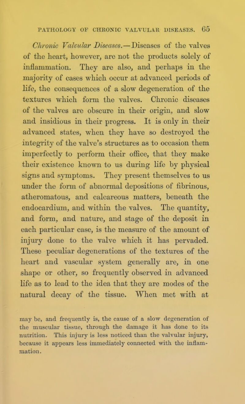 Chronic Valcular Diseases.—Diseases of the valves of the heart, however, are not the products solely of inflammation. They are also, and perhaps in the majority of cases which occur at advanced periods of life, the consequences of a slow degeneration of the textures which form the valves. Chronic diseases of the valves are obscure in their origin, and slow and insidious in their progress. It is only in their advanced states, when they have so destroyed the integrity of the valve's structures as to occasion them imperfectly to perform their office, that they make their existence known to us during life by physical signs and symptoms. They present themselves to us under the form of abnormal depositions of fibrinous, atheromatous, and calcareous matters, beneath the endocardium, and within the valves. The quantity, and form, and nature, and stage of the deposit in each particular case, is the measure of the amount of injury done to the valve which it has pervaded. These peculiar degenerations of the textures of the heart and vascular system generally are, in one shape or other, so frequently observed in advanced life as to lead to the idea that they are modes of the natural decay of the tissue. When met with at may be, and frequently is, the cause of a slow degeneration of the muscular tissue, through the damage it has done to its nutrition. This injury is less noticed than the valvular injury, because it appears less immediately connected with the inflam- mation.