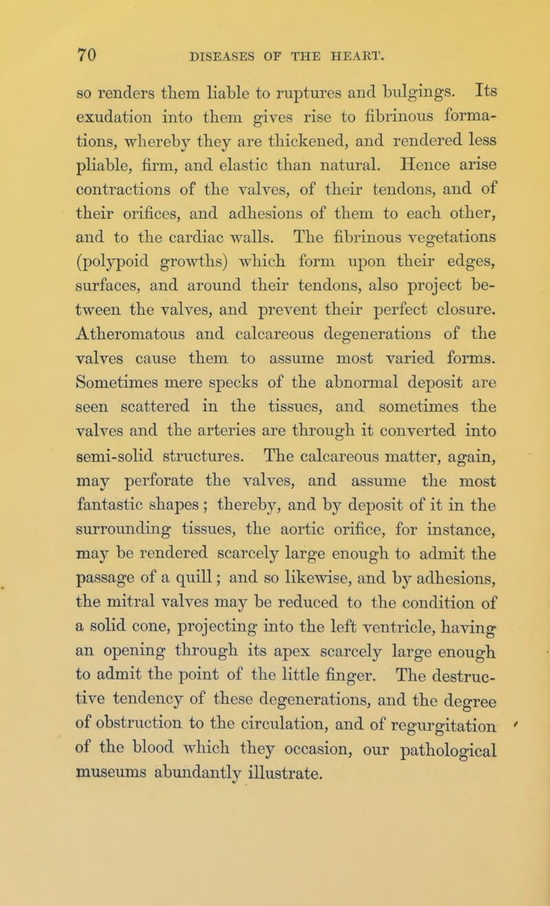 so renders them liable to ruptures and bulgings. Its exudation into them gives rise to fibrinous forma- tions, wherebj'- they are thickened, and rendered less pliable, firm, and elastic than natural. Hence arise contractions of the valves, of their tendons, and of their orifices, and adhesions of them to each other, and to the cardiac walls. The fibrinous vegetations (polypoid growths) which form upon their edges, surfaces, and around their tendons, also project be- tween the valves, and prevent their perfect closure. Atheromatous and calcareous degenerations of the valves cause them to assume most varied forms. Sometimes mere specks of the abnormal deposit are seen scattered in the tissues, and sometimes the valves and the arteries are through it converted into semi-solid structures. The calcareous matter, again, may perforate the valves, and assume the most fantastic shapes ; thereby, and by deposit of it in the surrounding tissues, the aortic orifice, for instance, may be rendered scarcely large enough to admit the passage of a quill; and so likewise, and by adhesions, the mitral valves may be reduced to the condition of a solid cone, projecting into the left ventricle, having an opening through its apex scarcely large enough to admit the point of the little finger. The destruc- tive tendency of these degenerations, and the degree of obstruction to the circulation, and of regurgitation ' of the blood which they occasion, our pathological museums abundantly illustrate.