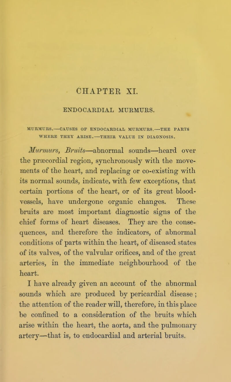 ENDOCARDIAL MURMURS. MURMURS. CAUSES OF ENDOCARDIAL MURMURS. THE PARTS WHERE THEY ARISE, THEIR VALUE IN DIAGNOSIS. Murmurs, Bruits—abnormal sounds—heard over the precordial region, synchronously with the move- ments of the heart, and replacing or co-existing with its normal sounds, indicate, with few exceptions, that certain portions of the heart, or of its great blood- vessels, have undergone organic changes. These bruits are most important diagnostic signs of the chief forms of heart diseases. They are the conse- quences, and therefore the indicators, of abnormal conditions of parts within the heart, of diseased states of its valves, of the valvular orifices, and of the great arteries, in the immediate neighbourhood of the heart. I have already given an account of the abnormal sounds which are produced by pericardial disease ; the attention of the reader will, therefore, in this place be confined to a consideration of the bruits which arise within the heart, the aorta, and the pulmonary artery—that is, to endocardial and arterial bruits.