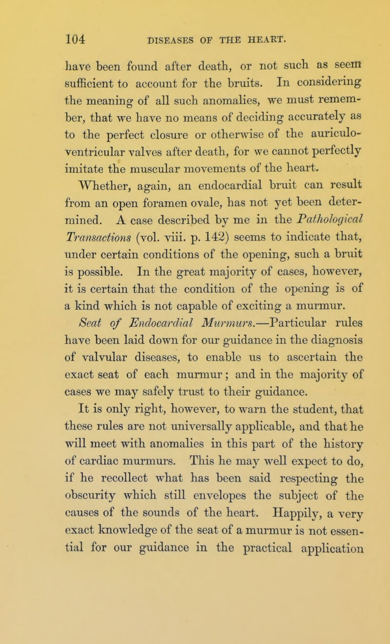 have been found after death, or not such as seem sufficient to account for the bruits. In considering the meaning of all such anomalies, we must remem- ber, that we have no means of deciding accurately as to the perfect closure or otherwise of the auriculo- ventricular valves after death, for we cannot perfectly imitate the muscular movements of the heart. Whether, again, an endocardial bruit can result from an open foramen ovale, has not yet been deter- mined. A case described by me in the Pathological Transactions (vol. viii. p. 142) seems to indicate that, under certain conditions of the opening, such a bruit is possible. In the great majority of cases, however, it is certain that the condition of the opening is of a kind which is not capable of exciting a murmur. Seat of Endocardial Murmurs.—Particular rules have been laid down for our guidance in the diagnosis of valvular diseases, to enable us to ascertain the exact seat of each murmur; and in the majority of cases we may safely trust to their guidance. It is only right, however, to warn the student, that these rules are not universally applicable, and that he will meet with anomalies in this part of the history of cardiac murmurs. This he may well expect to do, if he recollect what has been said respecting the obscurity which still envelopes the subject of the causes of the sounds of the heart. Happily, a very exact knowledge of the seat of a murmur is not essen- tial for our guidance in the practical application