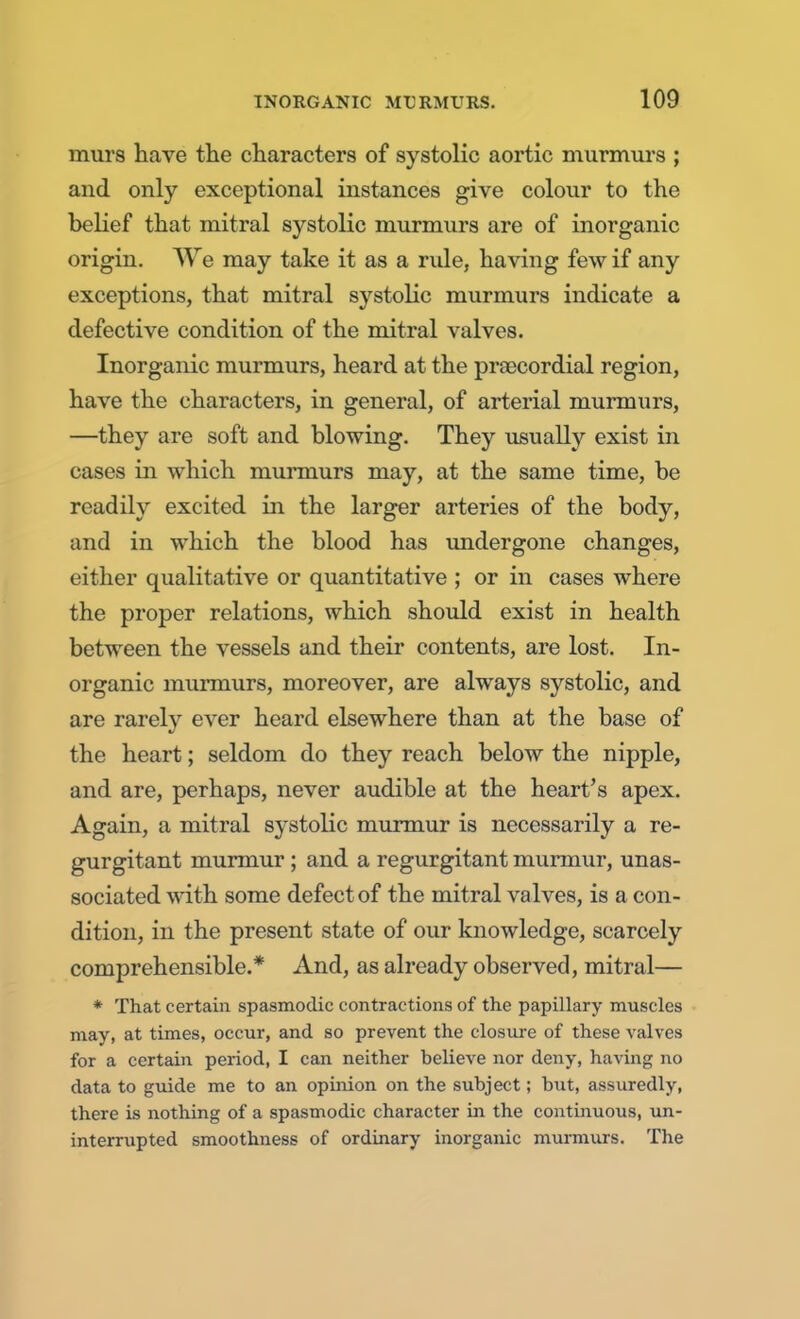 mur8 have the characters of systolic aortic murmurs ; and only exceptional instances give colour to the belief that mitral systolic murmurs are of inorganic origin. We may take it as a rule, having few if any exceptions, that mitral systolic murmurs indicate a defective condition of the mitral valves. Inorganic murmurs, heard at the precordial region, have the characters, in general, of arterial murmurs, —they are soft and blowing. They usually exist in cases in which murmurs may, at the same time, be readily excited in the larger arteries of the body, and in which the blood has undergone changes, either qualitative or quantitative ; or in cases where the proper relations, which should exist in health between the vessels and their contents, are lost. In- organic murmurs, moreover, are always systolic, and are rarely ever heard elsewhere than at the base of the heart; seldom do they reach below the nipple, and are, perhaps, never audible at the heart's apex. Again, a mitral systolic murmur is necessarily a re- gurgitant murmur ; and a regurgitant murmur, unas- sociated with some defect of the mitral valves, is a con- dition, in the present state of our knowledge, scarcely comprehensible.* And, as already observed, mitral— * That certain spasmodic contractions of the papillary muscles may, at times, occur, and so prevent the closure of these valves for a certain period, I can neither believe nor deny, having no data to guide me to an opinion on the subject; but, assuredly, there is nothing of a spasmodic character in the continuous, un- interrupted smoothness of ordinary inorganic murmurs. The