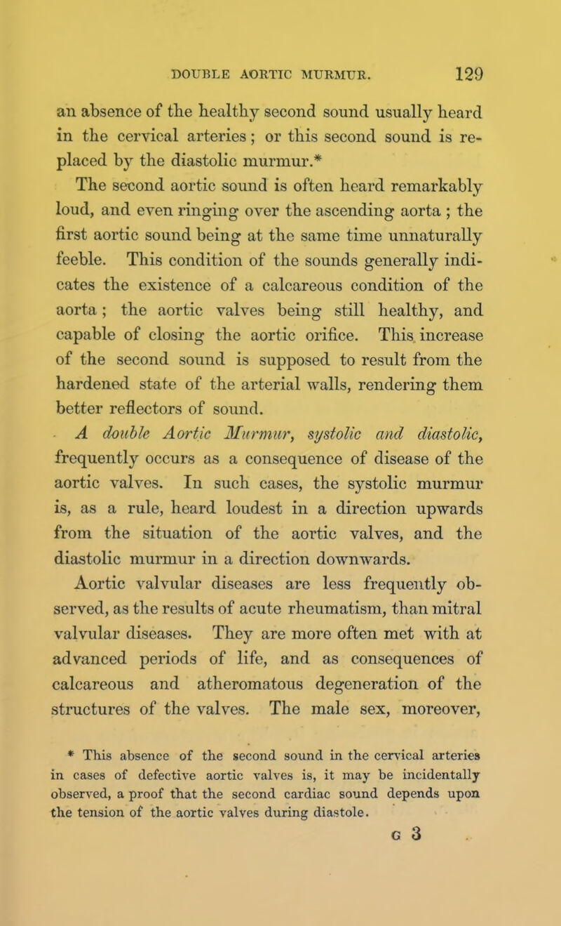 an absence of the healthy second sound usually heard in the cervical arteries; or this second sound is re- placed by the diastolic murmur.* The second aortic sound is often heard remarkably loud, and even ringing over the ascending aorta ; the first aortic sound being at the same time unnaturally feeble. This condition of the sounds generally indi- cates the existence of a calcareous condition of the aorta; the aortic valves being still healthy, and capable of closing the aortic orifice. This increase of the second sound is supposed to result from the hardened state of the arterial walls, rendering them better reflectors of sound. A double Aortic Murmur, systolic and diastolic, frequently occurs as a consequence of disease of the aortic valves. In such cases, the systolic murmur is, as a rule, heard loudest in a direction upwards from the situation of the aortic valves, and the diastolic murmur in a direction downwards. Aortic valvular diseases are less frequently ob- served, as the results of acute rheumatism, than mitral valvular diseases. They are more often met with at advanced periods of life, and as consequences of calcareous and atheromatous degeneration of the structures of the valves. The male sex, moreover, * This absence of the second sound in the cervical arteries in cases of defective aortic valves is, it may be incidentally observed, a proof that the second cardiac sound depends upon the tension of the aortic valves during diastole. G 3