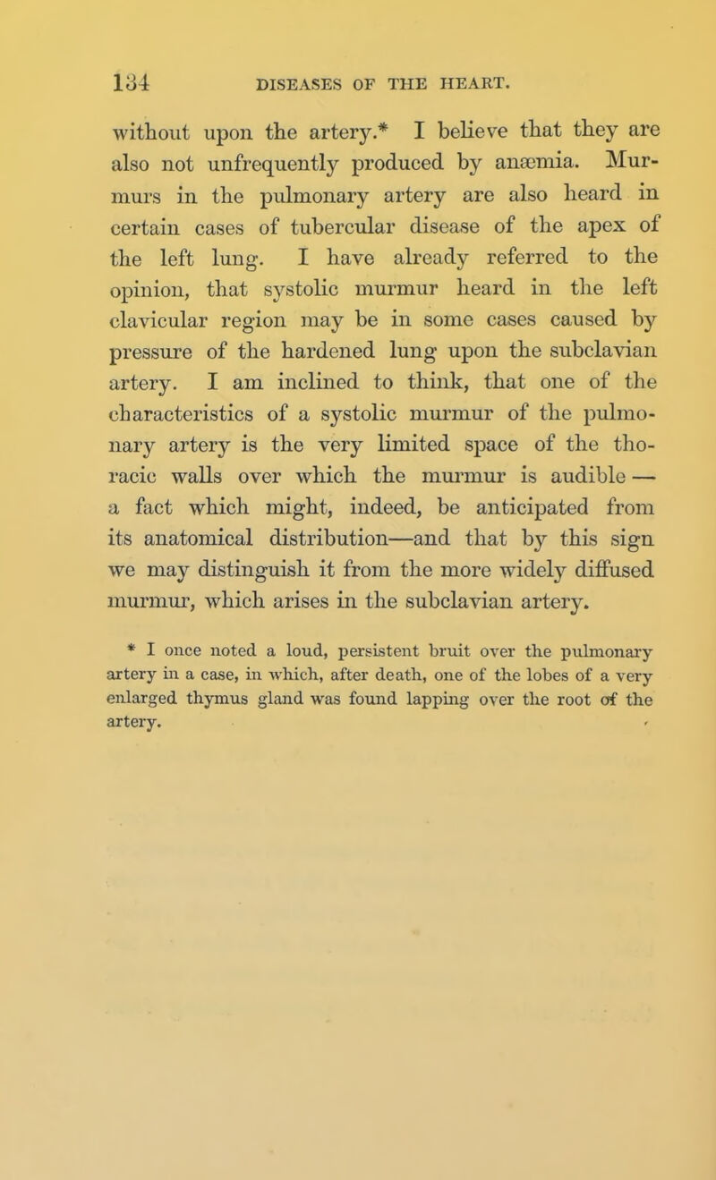 without upon the artery.* I believe that they are also not unfrequently produced by anamiia. Mur- murs in the pulmonary artery are also heard in certain cases of tubercular disease of the apex of the left lung. I have already referred to the opinion, that systolic murmur heard in the left clavicular region may be in some cases caused by pressure of the hardened lung upon the subclavian artery. I am inclined to think, that one of the characteristics of a systolic murmur of the pulmo- nary artery is the very limited space of the tho- racic walls over which the murmur is audible — a fact which might, indeed, be anticipated from its anatomical distribution—and that by this sign we may distinguish it from the more widely diffused murmur, which arises in the subclavian artery. * I once noted a loud, persistent bruit over the pulmonary artery in a ease, in which., after death, one of the lobes of a very enlarged thymus gland was found lapping over the root of the artery.
