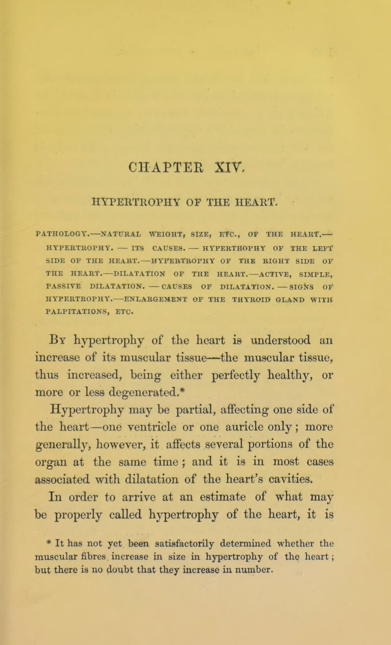 CHAPTER XIV, HYPERTROPHY OF THE HEART. PATHOLOGY.—NATURAL WEIGHT, SIZE, ETC., OF THE HEART. HYPERTROPHY. ITS CAUSES. HYPERTROPHY OF THE LEFT SIDE OF THE HEART.—HYPERTROPHY OF THE RIGHT SIDE OP THE HEART. DILATATION OF THE HEART. ACTIVE, SIMPLE, PASSIVE DILATATION. CAUSES OF DILATATION. SIGNS OF HYPERTROPHY. ENLARGEMENT OF THE THYROID GLAND WITH PALPITATIONS, ETC. By hypertrophy of the heart is understood an increase of its muscular tissue—the muscular tissue, thus increased, being either perfectly healthy, or more or less degenerated.* Hypertrophy may be partial, affecting one side of the heart—one ventricle or one auricle only; more generally, however, it affects several portions of the organ at the same time ; and it is in most cases associated with dilatation of the heart's cavities. In order to arrive at an estimate of what may be properly called hypertrophy of the heart, it is * It has not yet been satisfactorily determined whether the muscular fibres increase in size in hypertrophy of the heart; but there is no doubt that they increase in number.