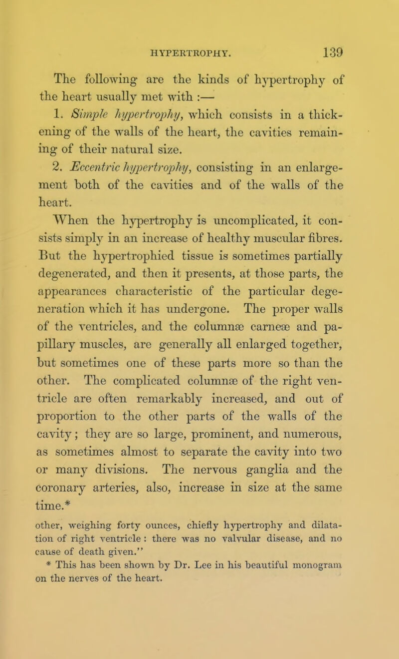 The following are the kinds of hypertrophy of the heart usually met with :— L Simple hypertrophy, which consists in a thick- ening of the walls of the heart, the cavities remain- ing of their natural size. 2. Eccentric hypertrophy, consisting in an enlarge- ment both of the cavities and of the walls of the heart. When the hypertrophy is uncomplicated, it con- sists simply in an increase of healthy muscular fibres. But the hypertrophied tissue is sometimes partially degenerated, and then it presents, at those parts, the appearances characteristic of the particular dege- neration which it has undergone. The proper walls of the ventricles, and the columnao carneae and pa- pillary muscles, are generally all enlarged together, but sometimes one of these parts more so than the other. The complicated columnas of the right ven- tricle are often remarkably increased, and out of proportion to the other parts of the walls of the cavity ; they are so large, prominent, and numerous, as sometimes almost to separate the cavity into two or many divisions. The nervous ganglia and the coronary arteries, also, increase in size at the same time.* other, weighing forty ounces, chiefly hypertrophy and dilata- tion of right ventricle : there was no valvular disease, and no cause of death given. * This has been shown by Dr. Lee in his beautiful monogram on the nerves of the heart.