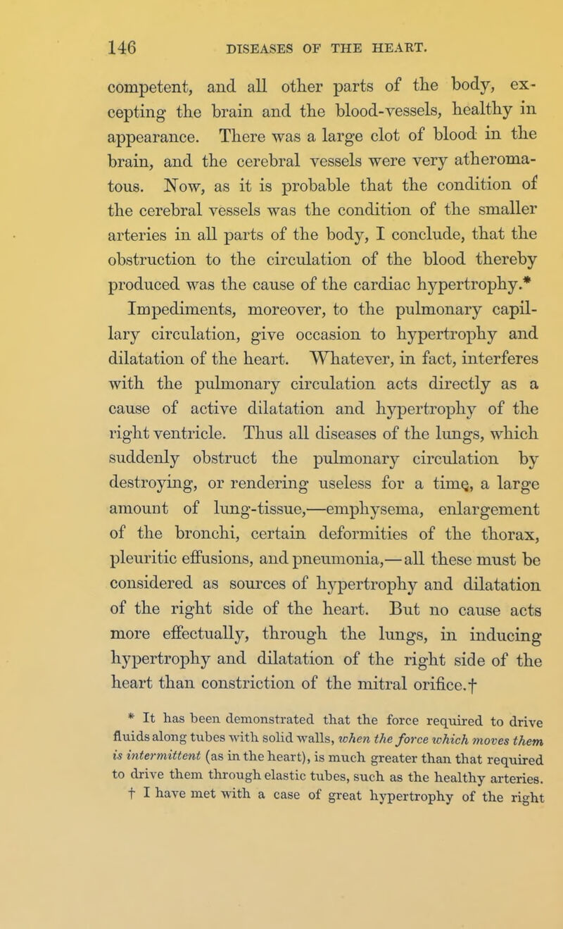competent, and all other parts of the body, ex- cepting the brain and the blood-vessels, healthy in appearance. There was a large clot of blood in the brain, and the cerebral vessels were very atheroma- tous. Now, as it is probable that the condition of the cerebral vessels was the condition of the smaller arteries in all parts of the body, I conclude, that the obstruction to the circulation of the blood thereby produced was the cause of the cardiac hypertrophy.* Impediments, moreover, to the pulmonary capil- lary circulation, give occasion to hypertrophy and dilatation of the heart. Whatever, in fact, interferes with the pulmonary circulation acts directly as a cause of active dilatation and hypertrophy of the right ventricle. Thus all diseases of the lungs, which suddenly obstruct the pulmonary circulation by destroying, or rendering useless for a time,, a large amount of lung-tissue,—emphysema, enlargement of the bronchi, certain deformities of the thorax, pleuritic effusions, and pneumonia,— all these must be considered as sources of hypertrophy and dilatation of the right side of the heart. But no cause acts more effectually, through the lungs, in inducing hypertrophy and dilatation of the right side of the heart than constriction of the mitral orifice, f * It has been demonstrated that the force required to drive fluids along tubes with solid walls, when the force which moves them is intermittent (as in the heart), is much greater than that required to drive them through elastic tubes, such as the healthy arteries. t I have met with a case of great hypertrophy of the right