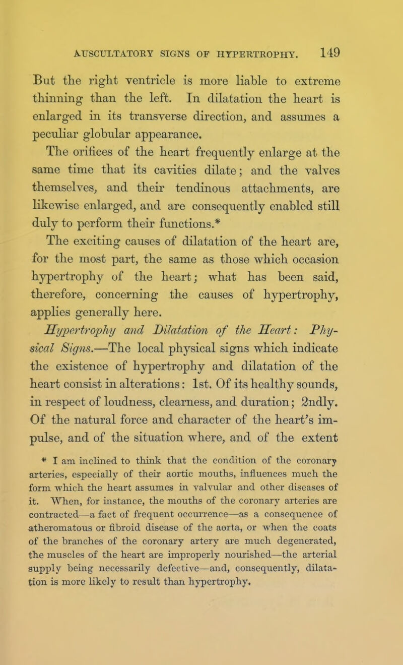 But the right ventricle is more liable to extreme thinning than the left. In dilatation the heart is enlarged in its transverse direction, and assumes a peculiar globular appearance. The orifices of the heart frequently enlarge at the same time that its cavities dilate; and the valves themselves, and their tendinous attachments, are likewise enlarged, and are consequently enabled still duly to perform their functions.* The exciting causes of dilatation of the heart are, for the most part, the same as those which occasion hypertrophy of the heart; what has been said, therefore, concerning the causes of hypertrophy, applies generally here. Hypertrophy and Dilatation of the Heart: Phy- sical Signs.—The local physical signs which indicate the existence of hypertrophy and dilatation of the heart consist in alterations: 1st. Of its healthy sounds, in respect of loudness, clearness, and duration; 2ndly. Of the natural force and character of the heart's im- pulse, and of the situation where, and of the extent * I am inclined to think that the condition of the coronary arteries, especially of their aortic mouths, influences much the form which the heart assumes in valvular and other diseases of it. When, for instance, the mouths of the coronary arteries are contracted—a fact of frequent occurrence—as a consequence of atheromatous or fibroid disease of the aorta, or when the coats of the branches of the coronary artery are much degenerated, the muscles of the heart are improperly nourished—the arterial supply being necessarily defective—and, consequently, dilata- tion is more likely to result than hypertrophy.