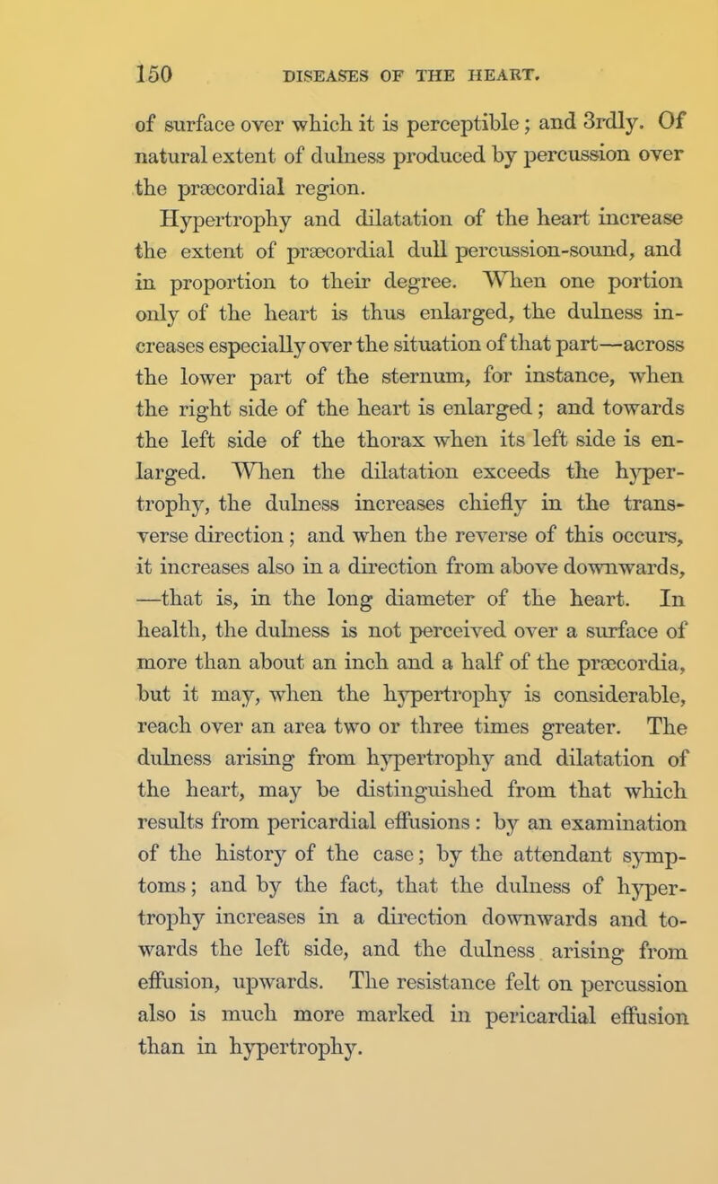 of surface over which it is perceptible; and 3rdly. Of natural extent of dulness produced by percussion over the praxordial region. Hypertrophy and dilatation of the heart increase the extent of prsecordial dull percussion-sound, and in proportion to their degree. When one portion only of the heart is thus enlarged, the dulness in- creases especially over the situation of that part—across the lower part of the sternum, for instance, when the right side of the heart is enlarged; and towards the left side of the thorax when its left side is en- larged. When the dilatation exceeds the hyper- trophy, the dulness increases chiefly in the trans- verse direction ; and when the reverse of this occurs, it increases also in a direction from above downwards, —that is, in the long diameter of the heart. In health, the dulness is not perceived over a surface of more than about an inch and a half of the praecordia, but it may, when the hypertrophy is considerable, reach over an area two or three times greater. The dulness arising from hypertrophy and dilatation of the heart, may be distinguished from that which results from pericardial effusions : by an examination of the history of the case; by the attendant symp- toms ; and by the fact, that the dulness of hyper- trophy increases in a direction downwards and to- wards the left side, and the dulness arising from effusion, upwards. The resistance felt on percussion also is much more marked in pericardial effusion than in hypertrophy.