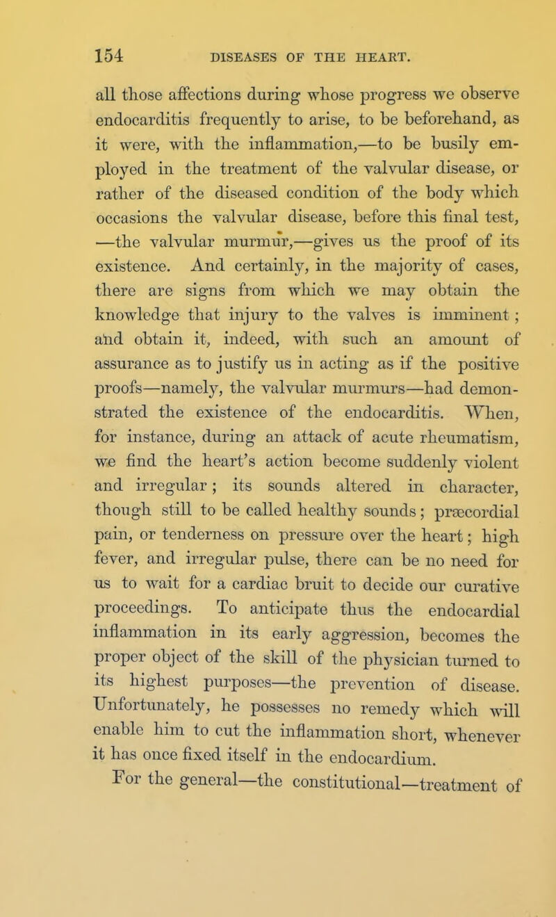 all those affections during whose progress we observe endocarditis frequently to arise, to be beforehand, as it were, with the inflammation,—to be busily em- ployed in the treatment of the valvular disease, or rather of the diseased condition of the body which occasions the valvular disease, before this final test, —the valvular murmur,—gives us the proof of its existence. And certainly, in the majority of cases, there are signs from which we may obtain the knowledge that injury to the valves is imminent ; and obtain it, indeed, with such an amount of assurance as to justify us in acting as if the positive proofs—namely, the valvular murmurs—had demon- strated the existence of the endocarditis. When, for instance, during an attack of acute rheumatism, we find the heart's action become suddenly violent and irregular; its sounds altered in character, though still to be called healthy sounds ; precordial pain, or tenderness on pressure over the heart; high fever, and irregular pulse, there can be no need for us to wait for a cardiac bruit to decide our curative proceedings. To anticipate thus the endocardial inflammation in its early aggression, becomes the proper object of the skill of the physician turned to its highest purposes—the prevention of disease. Unfortunately, he possesses no remedy which will enable him to cut the inflammation short, whenever it has once fixed itself in the endocardium. For the general—the constitutional—treatment of