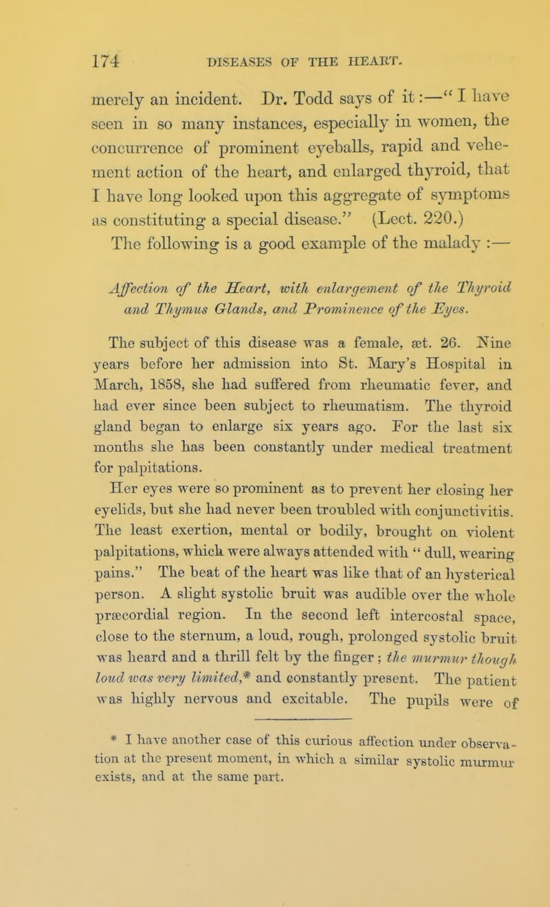 merely an incident. Dr. Todd says of it:— I have seen in so many instances, especially in women, the concurrence of prominent eyeballs, rapid and vehe- ment action of the heart, and enlarged thyroid, that I have long looked upon this aggregate of symptoms as constituting a special disease. (Lect. 220.) The following is a good example of the malady :— Affection of the Heart, with enlargement of the Thyroid and Thym us Glands, and Prominence of the Eyes. The subject of this disease was a female, set. 26. Nine years before her admission into St. Mary's Hospital in March, 1858, she had suffered from rheumatic fever, and had ever since been subject to rheumatism. The thyroid gland began to enlarge six years ago. For the last six months she has been constantly under medical treatment for palpitations. Her eyes were so prominent as to prevent her closing her eyelids, but she had never been troubled with conjunctivitis. The least exertion, mental or bodily, brought on violent palpitations, which were always attended with  dull, wearing pains. The beat of the heart was like that of an hysterical person. A slight systolic bruit was audible over the whole prsBCOrdial region. In the second left intercostal space, close to the sternum, a loud, rough, prolonged sj^stolic bruit was heard and a thrill felt by the finger; the murmur though loud teas very limited,* and constantly present. The patient was highly nervous and excitable. The pupils were of * I have another case of this curious affection under observa- tion at the present moment, in which a similar systolic murmur exists, and at the same part.