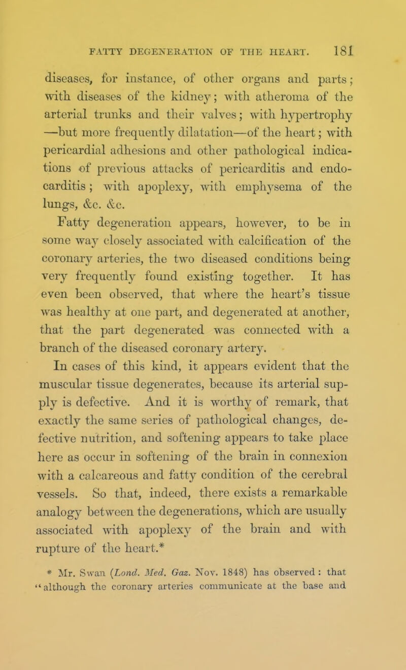 diseases, for instance, of other organs and parts; with diseases of the kidney; with atheroma of the arterial trunks and their valves; with hypertrophy —but more frequently dilatation—of the heart; with pericardial adhesions and other pathological indica- tions of previous attacks of pericarditis and endo- carditis ; with apoplexy, with emphysema of the lungs, &c. &c. Fatty degeneration appears, however, to be in some way closely associated with calcification of the coronan* arteries, the two diseased conditions being very frequently found existing together. It has even been observed, that where the heart's tissue was healthy at one part, and degenerated at another, that the part degenerated was connected with a branch of the diseased coronar}^ artery. In cases of this kind, it appears evident that the muscular tissue degenerates, because its arterial sup- ply is defective. And it is worthy of remark, that exactly the same series of pathological changes, de- fective nutrition, and softening appears to take place here as occur in softening of the brain in connexion with a calcareous and fatty condition of the cerebral vessels. So that, indeed, there exists a remarkable analogy between the degenerations, which arc usually associated with apoplexy of the brain and with rupture of the heart.* * Mr. Swan (Lond. Med. Gaz. Nov. 1848) has observed : that although the coronary arteries communicate at the base and