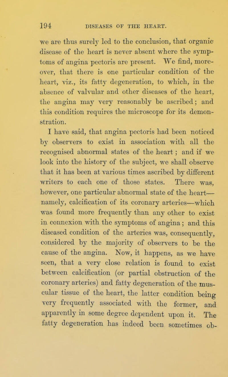 we are thus surely led to the conclusion, that organic disease of the heart is never absent where the symp- toms of angina pectoris are present. We find, more- over, that there is one particular condition of the heart, viz., its fatty degeneration, to which, in the absence of valvular and other diseases of the heart, the angina may very reasonably be ascribed; and this condition requires the microscope for its demon- stration. I have said, that angina pectoris had been noticed by observers to exist in association with all the recognised abnormal states of the heart ; and if we look into the history of the subject, we shall observe that it has been at various times ascribed by different writers to each one of those states. There was, however, one particular abnormal state of the heart— namely, calcification of its coronary arteries—which was found more frequently than any other to exist in connexion with the symptoms of angina ; and this diseased condition of the arteries was, consequently, considered by the majority of observers to be the cause of the angina. Now, it happens, as we have seen, that a very close relation is found to exist between calcification (or partial obstruction of the coronary arteries) and fatty degeneration of the mus- cular tissue of the heart, the latter condition being very frequently associated with the former, and apparently in some degree dependent upon it. The fatty degeneration has indeed been sometimes ob-