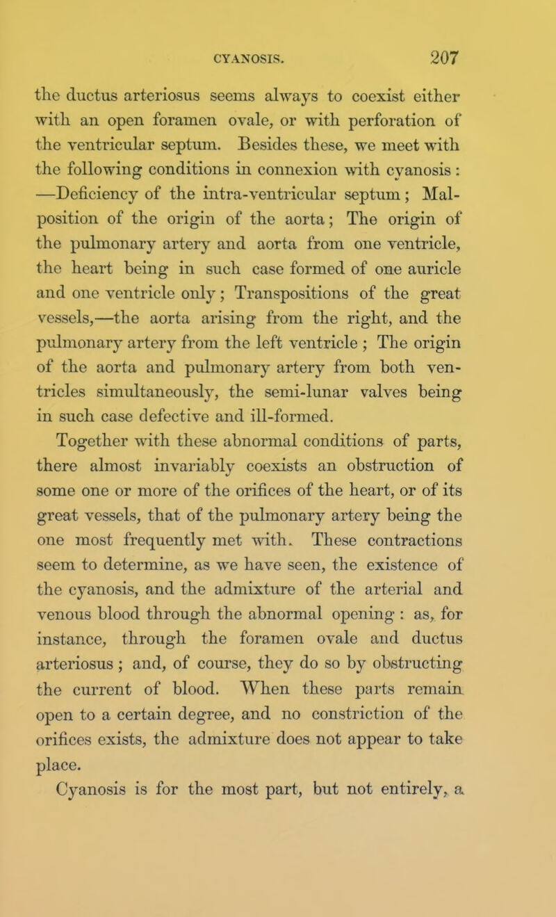 the ductus arteriosus seems always to coexist either with an open foramen ovale, or with perforation of the ventricular septiun. Besides these, we meet with the following conditions in connexion with cyanosis: —Deficiency of the intra-ventricular septum ; Mal- position of the origin of the aorta; The origin of the pulmonary artery and aorta from one ventricle, the heart being in such case formed of one auricle and one ventricle only; Transpositions of the great vessels,—the aorta arising from the right, and the pulmonary artery from the left ventricle ; The origin of the aorta and pulmonary artery from both ven- tricles simultaneously, the semi-lunar valves being in such case defective and ill-formed. Together with these abnormal conditions of parts, there almost invariably coexists an obstruction of some one or more of the orifices of the heart, or of its great vessels, that of the pulmonary artery being the one most frequently met with. These contractions seem to determine, as we have seen, the existence of the cyanosis, and the admixture of the arterial and venous blood through the abnormal opening : as, for instance, through the foramen ovale and ductus arteriosus ; and, of course, they do so by obstructing the current of blood. When these parts remain open to a certain degree, and no constriction of the orifices exists, the admixture does not appear to take place. Cyanosis is for the most part, but not entirely, a