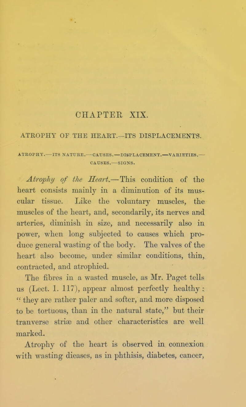 CHAPTER XIX. ATROPHY OF THE HEART.—ITS DISPLACEMENTS. ATROPHY. ITS NATURE. CAUSES. DISPLACEMENT. VARIETIES. CAUSES. SIGNS. Atrophy of the Heart.—This condition of the heart consists mainly in a diminution of its mus- cular tissue. Like the voluntary muscles, the muscles of the heart, and, secondarily, its nerves and arteries, diminish in size, and necessarily also in power, when long subjected to causes which pro- duce general wasting of the body. The valves of the heart also become, under similar conditions, thin, contracted, and atrophied. The fibres in a wasted muscle, as Mr. Paget tells us (Lect. 1. 117), appear almost perfectly healthy :  they are rather paler and softer, and more disposed to be tortuous, than in the natural state, but their tranverse strias and other characteristics are well marked. Atrophy of the heart is observed in connexion with wasting dieases, as in phthisis, diabetes, cancer,