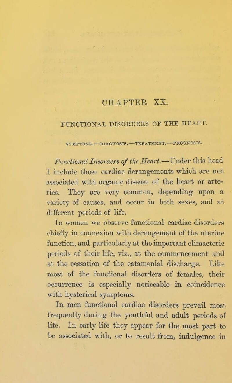 CHAPTER XX. FUNCTIONAL DISORDERS OF THE HEART. SYMPTOMS. DIAGNOSIS.—TREATMENT.—PROGNOSIS. Functional Disorders of the Heart.—Under this head I include those cardiac derangements which are not associated with organic disease of the heart or arte- ries. They are very common, depending upon a variety of causes, and occur in both sexes, and at different periods of life. In women we observe functional cardiac disorders chiefly in connexion with derangement of the uterine function, and particularly at the important climacteric periods of their life, viz., at the commencement and at the cessation of the catamenial discharge. Like most of the functional disorders of females, their occurrence is especially noticeable in coincidence with hysterical symptoms. In men functional cardiac disorders prevail most frequently during the youthful and adult periods of life. In early life they appear for the most part to be associated with, or to result from, indulgence in