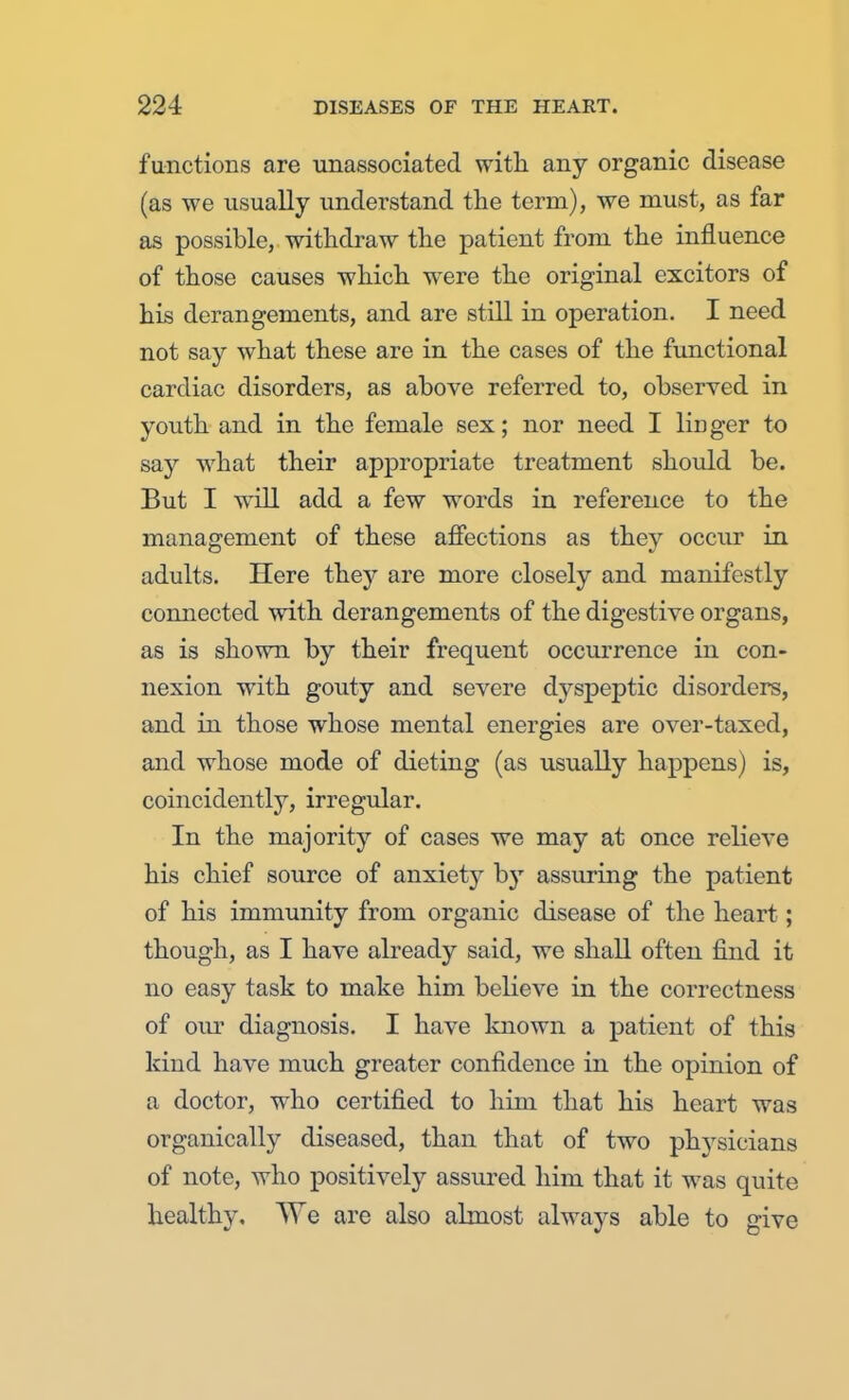 functions are unassociated with any organic disease (as we usually understand the term), we must, as far as possible, withdraw the patient from the influence of those causes which were the original excitors of his derangements, and are still in operation. I need not say what these are in the cases of the functional cardiac disorders, as above referred to, observed in youth and in the female sex; nor need I linger to say what their appropriate treatment should be. But I will add a few words in reference to the management of these affections as they occur in adults. Here they are more closely and manifestly connected with derangements of the digestive organs, as is shown by their frequent occurrence in con- nexion with gouty and severe dyspeptic disorders, and in those whose mental energies are over-taxed, and whose mode of dieting (as usually happens) is, coincidently, irregular. In the majority of cases we may at once relieve his chief source of anxiety by assuring the patient of his immunity from organic disease of the heart; though, as I have already said, we shall often find it no easy task to make him believe in the correctness of our diagnosis. I have known a patient of this kind have much greater confidence in the opinion of a doctor, who certified to him that his heart was organically diseased, than that of two physicians of note, who positively assured him that it was quite healthy. We are also almost always able to give