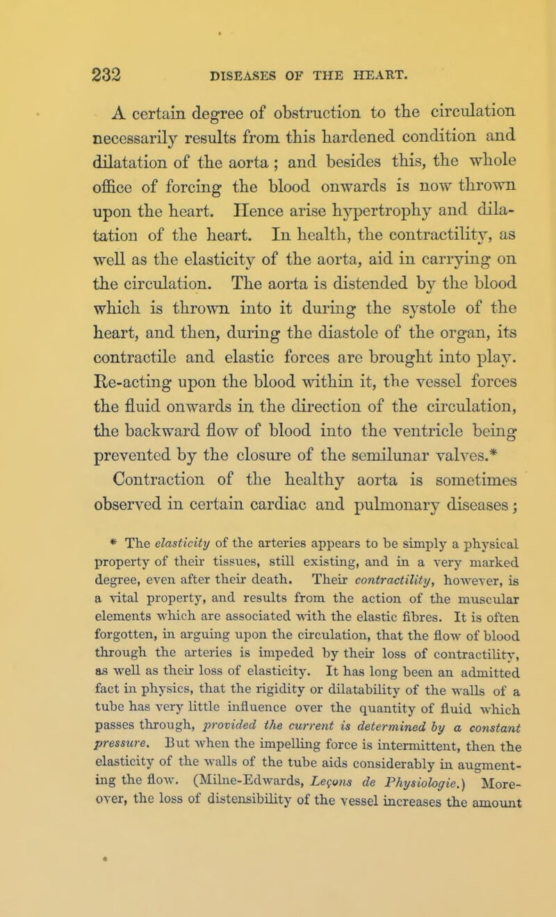 A certain degree of obstruction to the circulation necessarily results from this hardened condition and dilatation of the aorta ; and besides this, the whole office of forcing the blood onwards is now thrown upon the heart. Hence arise hypertrophy and dila- tation of the heart. In health, the contractility, as well as the elasticity of the aorta, aid in carrying on the circulation. The aorta is distended by the blood which is thrown into it during the systole of the heart, and then, during the diastole of the organ, its contractile and elastic forces are brought into play. Re-acting upon the blood within it, the vessel forces the fluid onwards in the direction of the circulation, the backward flow of blood into the ventricle being prevented by the closure of the semilunar valves.* Contraction of the healthy aorta is sometimes observed in certain cardiac and pulmonary diseases; * The elasticity of the arteries appears to be simply a physical property of their tissues, still existing, and in a very marked degree, even after their death. Their contractility, however, is a vital property, and results from the action of the muscular elements which are associated with the elastic fibres. It is often forgotten, in arguing upon the circulation, that the flow of blood through the arteries is impeded by their loss of contractility, as well as their loss of elasticity. It has long been an admitted fact in physics, that the rigidity or dilatability of the walls of a tube has very little influence over the quantity of fluid which passes through, provided the current is determined by a constant pressure. But when the impelling force is intermittent, then the elasticity of the walls of the tube aids considerably in augment- ing the flow. (Milne-Edwards, Lecons de Physiologic.) More- over, the loss of distensibility of the vessel increases the amount