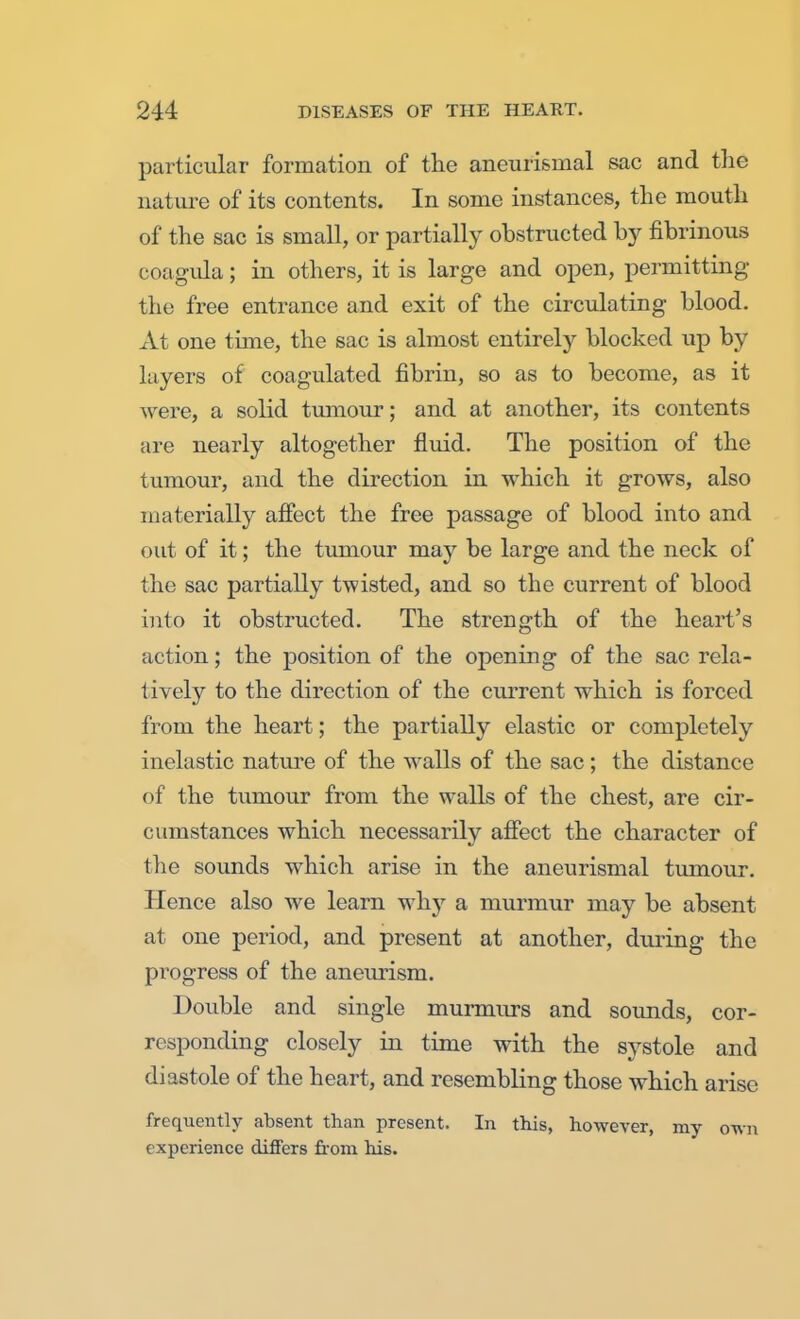 particular formation of the aneurismal sac and the nature of its contents. In some instances, the mouth of the sac is small, or partially obstructed by fibrinous coagula; in others, it is large and open, permitting the free entrance and exit of the circulating blood. At one time, the sac is almost entirely blocked up by layers of coagulated fibrin, so as to become, as it were, a solid tumour; and at another, its contents are nearly altogether fluid. The position of the tumour, and the direction in which it grows, also materially affect the free passage of blood into and out of it; the tumour may be large and the neck of the sac partially twisted, and so the current of blood into it obstructed. The strength of the heart's action; the position of the opening of the sac rela- tively to the direction of the current which is forced from the heart; the partially elastic or completely inelastic nature of the walls of the sac; the distance of the tumour from the walls of the chest, are cir- cumstances which necessarily affect the character of the sounds which arise in the aneurismal tumour. Hence also we learn why a murmur may be absent at one period, and present at another, during the progress of the aneurism. Double and single murmurs and sounds, cor- responding closely in time with the systole and diastole of the heart, and resembling those which arise frequently absent than present. In this, however, my own experience differs from his.