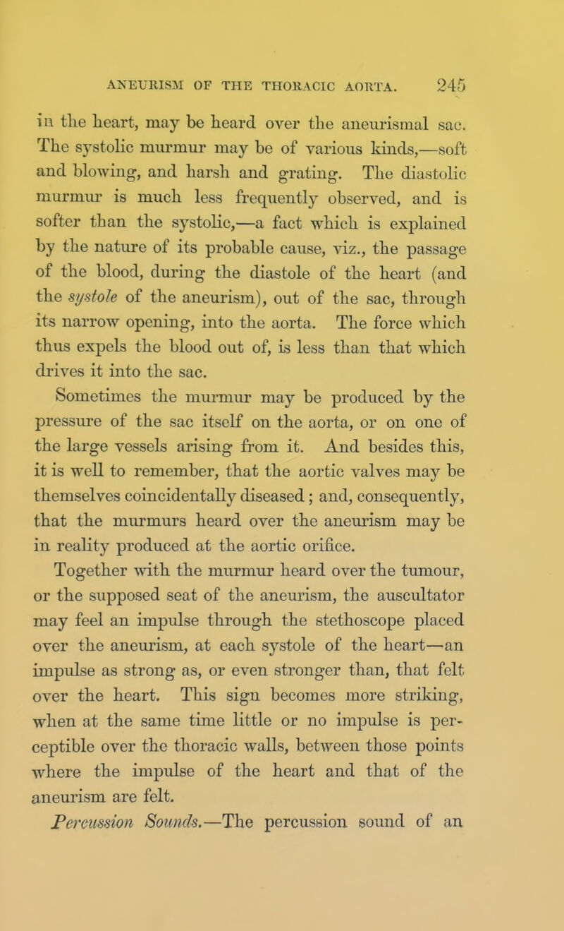 in the heart, may be heard over the aneurismal sac. The systolic murmur may be of various kinds,—soft and blowing, and harsh and grating. The diastolic murmur is much less frequently observed, and is softer than the systolic,—a fact which is explained by the nature of its probable cause, viz., the passage of the blood, during the diastole of the heart (and the systole of the aneurism), out of the sac, through its narrow opening, into the aorta. The force which thus expels the blood out of, is less than that which drives it into the sac. Sometimes the murmur may be produced by the pressure of the sac itself on the aorta, or on one of the large vessels arising from it. And besides this, it is well to remember, that the aortic valves may be themselves coincidentally diseased; and, consequently, that the murmurs heard over the aneurism may be in reality produced at the aortic orifice. Together with the murmur heard over the tumour, or the supposed seat of the aneurism, the auscultator may feel an impulse through the stethoscope placed over the aneurism, at each systole of the heart—an impulse as strong as, or even stronger than, that felt over the heart. This sign becomes more striking, when at the same time little or no impulse is per- ceptible over the thoracic walls, between those points where the impulse of the heart and that of the aneurism are felt. Percussion Sounds.—The percussion sound of an