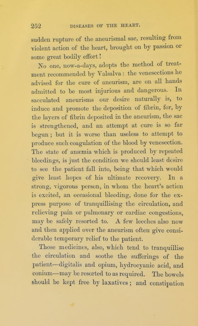 sudden rupture of the aneurismal sac, resulting from violent action of the heart, brought on by passion or some great bodily effort! No one, now-a-days, adopts the method of treat- ment recommended by Valsalva : the venesections he advised for the cure of aneurism, are on all hands admitted to be most injurious and dangerous. In sacculated aneurisms our desire naturally is, to induce and promote the deposition of fibrin, for, by the layers of fibrin deposited in the aneurism, the sac is strengthened, and an attempt at cure is so far begun ; but it is worse than useless to attempt to produce such coagulation of the blood by venesection. The state of anscmia which is produced by repeated bleedings, is just the condition we should least desire to see the patient fall into, being that which would give least hopes of his ultimate recovery. In a strong, vigorous person, in whom the heart's action is excited, an occasional bleeding, done for the ex- press purpose of tranquillising the circulation, and relieving pain or pulmonary or cardiac congestions, may be safely resorted to. A few leeches also now and then applied over the aneurism often give consi- derable temporary relief to the patient. Those medicines, also, which tend to tranquillise the circulation and soothe the sufferings of the patient—digitalis and opium, hydrocyanic acid, and conium—may be resorted to as required. The bowels should be kept free by laxatives; and constipation