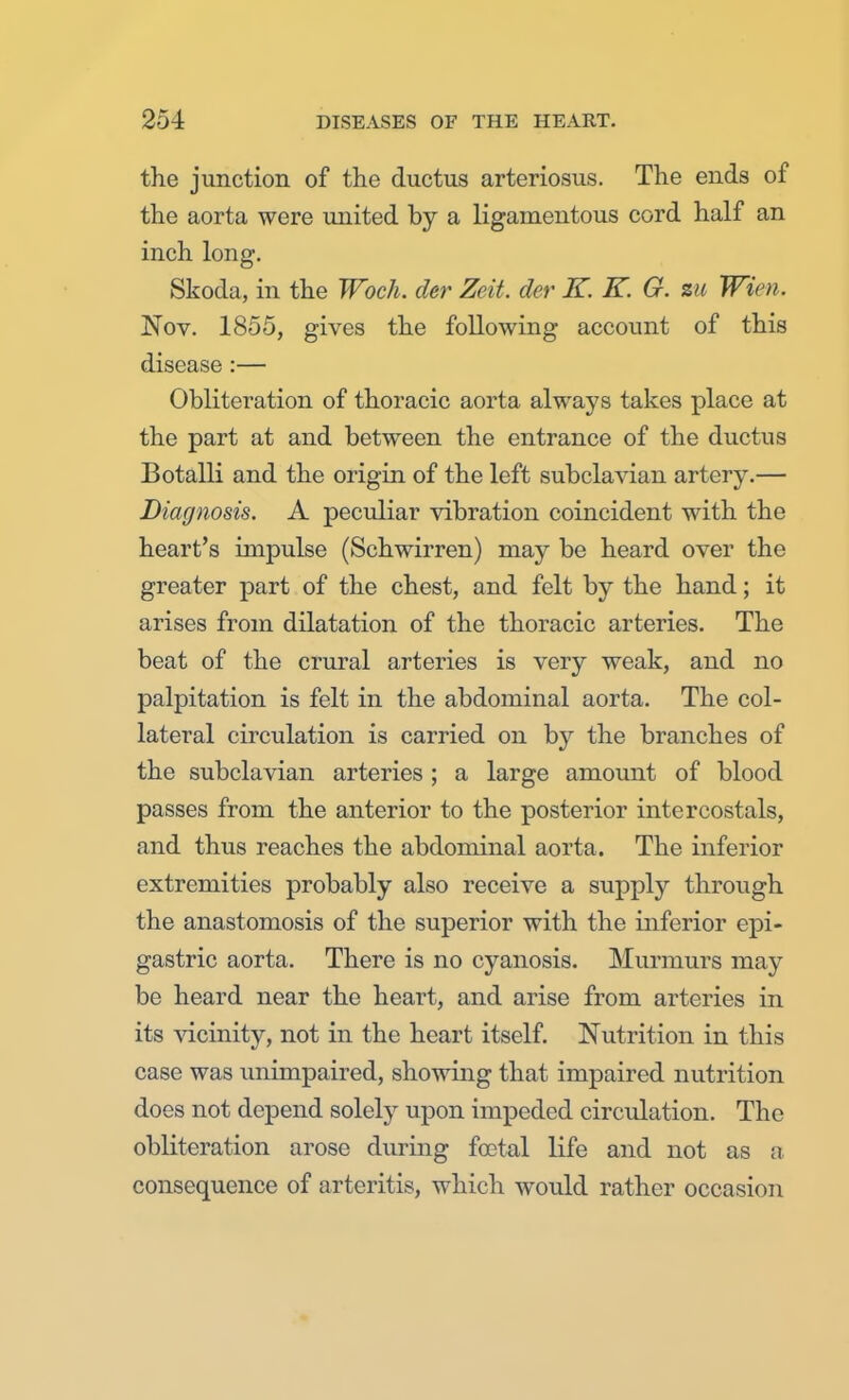 the junction of the ductus arteriosus. The ends of the aorta were united by a ligamentous cord half an inch long. Skoda, in the Woch. der Zeit. der K. K. G. %u Wim. Nov. 1855, gives the following account of this disease :— Obliteration of thoracic aorta always takes place at the part at and between the entrance of the ductus Botalli and the origin of the left subclavian artery.— Diagnosis. A peculiar vibration coincident with the heart's impulse (Schwirren) may be heard over the greater part of the chest, and felt by the hand; it arises from dilatation of the thoracic arteries. The beat of the crural arteries is very weak, and no palpitation is felt in the abdominal aorta. The col- lateral circulation is carried on by the branches of the subclavian arteries ; a large amount of blood passes from the anterior to the posterior intercostals, and thus reaches the abdominal aorta. The inferior extremities probably also receive a supply through the anastomosis of the superior with the inferior epi- gastric aorta. There is no cyanosis. Murmurs may be heard near the heart, and arise from arteries in its vicinity, not in the heart itself. Nutrition in this case was unimpaired, showing that impaired nutrition does not depend solely upon impeded circulation. The obliteration arose during foetal life and not as a consequence of arteritis, which would rather occasion