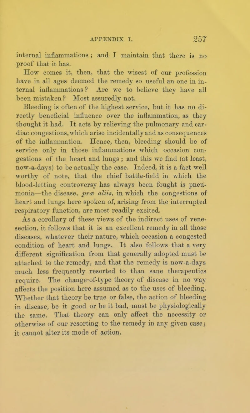 internal inflammations ; and I maintain that there is no proof that it has. How comes it, then, that the wisest of our profession have in all ages deemed the remedy so useful an one in in- ternal inflammations ? Are we to helieve they have all been mistaken ? Most assuredly not. Bleeding is often of the highest service, but it has no di- rectly beneficial influence over the inflammation, as they thought it had. It acts by relieving the pulmonary and car- diac congestions, which arise incidentally and as consequences of the inflammation. Hence, then, bleeding should be of service only in those inflammations which occasion con- gestions of the heart and lungs ; and this we find (at least, now-a-days) to be actually the case. Indeed, it is a fact well worthy of note, that the chief battle-field in which the blood-letting controversy has always been fought is pneu- monia—the disease, prce aliis, in which the congestions of heart and lungs here spoken of, arising from the interrupted respiratory function, are most readily excited. As a corollary of these views of the indirect uses of vene- section, it follows that it is an excellent remedy in all those diseases, whatever their nature, which occasion a congested condition of heart and lungs. It also follows that a very different signification from that generally adopted must be attached to the remedy, and that the remedy is now-a-days much less frecpiently resorted to than sane therapeutics recpuire. The change-of-type theory of disease in no way affects the position here assumed as to the uses of bleeding. Whether that theory be true or false, the action of bleeding in disease, be it good or be it bad, must be physiologically the same. That theory can only affect the necessity or otherwise of our resorting to the remedy in any given case; it cannot alter its mode of action.