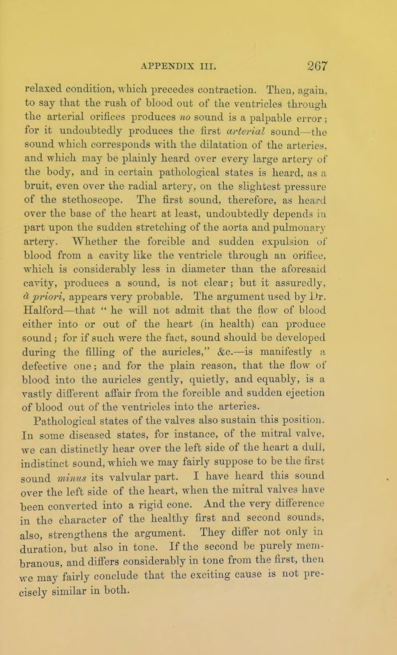 relaxed condition, which precedes contraction. Then, again, to say that the rush of blood out of the ventricles through the arterial orifices produces no sound is a palpable error; for it undoubtedly produces the first arterial sound—the sound which corresponds with the dilatation of the arteries, and which may be plainly heard over every large artery of the body, and in certain pathological states is heard, as a bruit, even over the radial artery, on the slightest pressure of the stethoscope. The first sound, therefore, as heard over the base of the heart at least, undoubtedly depends in part upon the sudden stretching of the aorta and pulmonary arter}'. Whether the forcible and sudden expulsion of blood from a cavity like the ventricle through an orifice, which is considerably less in diameter than the aforesaid cavity, produces a sound, is not clear; but it assuredly. d priori, appears very probable. The argument used by Dr. Halford—that  he will not admit that the flow of blood either into or out of the heart (in health) can produce sound; for if such were the fact, sound should be developed during the filling of the auricles, &c.—is manifestly a defective one; and for the plain reason, that the flow of blood into the auricles gently, quietly, and equably, is a vastly different affair from the forcible and sudden ejection of blood out of the ventricles into the arteries. Pathological states of the valves also sustain this position. In some diseased states, for instance, of the mitral valve, we can distinctly hear over the left side of the heart a dull, indistinct sound, which we may fairly suppose to be the first sound minus its valvular part. I have heard this sound over the left side of the heart, when the mitral valves have been converted into a rigid cone. And the very difference in the character of the healthy first and second sounds, also, strengthens the argument. They differ not only in duration, but also in tone. If the second be purely mem- branous, and differs considerably in tone from the first, then we may fairly conclude that the exciting cause is not pre- cisely similar in both.