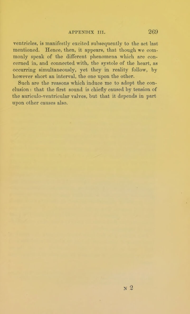 ventricles, is manifestly excited subsequently to the act last mentioned. Hence, then, it appears, that though we com- monly speak of the different phenomena which are con- cerned in, and connected with, the systole of the heart, as occurring simultaneously, yet they in reality follow, by however short an interval, the one upon the other. Such are the reasons which induce me to adopt the con- clusion : that the first sound is chiefly caused by tension of the auriculo-ventricular valves, but that it depends in part upon other causes also.