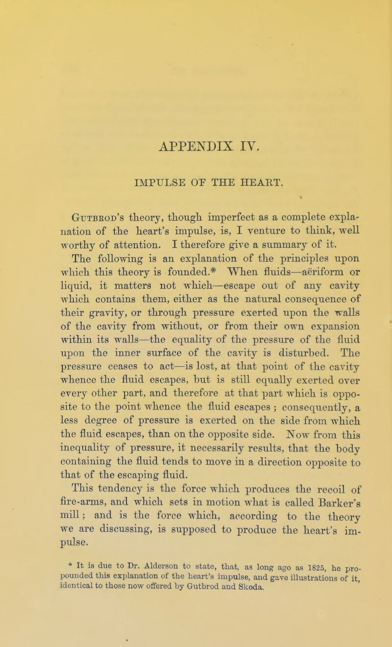 IMPULSE OF THE HEART. Gutbeod's theory, though imperfect as a complete expla- nation of the heart's impulse, is, I venture to think, well worthy of attention. I therefore give a summary of it. The following is an explanation of the principles upon which this theory is founded.* When fluids—aeriform or liquid, it matters not which—escape out of any cavity which contains them, either as the natural consequence of their gravity, or through pressure exerted upon the walls of the cavity from without, or from their own expansion within its walls—the equality of the pressure of the fluid upon the inner surface of the cavity is disturbed. The pressure ceases to act—is lost, at that point of the cavity whence the fluid escapes, but is still equally exerted over every other part, and therefore at that part which is oppo- site to the point whence the fluid escapes ; consequently, a less degree of pressure is exerted on the side from which the fluid escapes, than on the opposite side. Now from this inequality of pressure, it necessarily results, that the body containing the fluid tends to move in a direction opposite to that of the escaping fluid. This tendency is the force which produces the recoil of fire-arms, and which sets in motion what is called Barker's mill; and is the force which, according to the theory we are discussing, is supposed to produce the heart's im- pulse. * It is due to Dr. Alderson to state, that, as long ago as 1825, he pro- pounded this explanation of the heart's impulse, and gave illustrations of it, identical to those now offered by Gutbrod and Skoda.