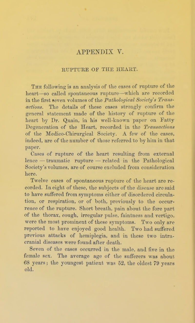 RUPTURE OF THE HEART. The following is an analysis of the cases of rupture of the heart—so called spontaneous rupture—which are recorded in the first seven volumes of the Pathological Society s Trans- actions. The details of these cases strongly confirm the general statement made of the history of rupture of the heart by Dr. Quain, in his well-known paper on Patty Degeneration of the Heart, recorded in the Transactions of the Medico-Chirurgical Society. A few of the cases, indeed, are of the number of those referred to by him in that paper. Cases of rupture of the heart resulting from external lence — traumatic rupture — related in the Pathological Society's volumes, are of course excluded from consideration here. Twelve cases of spontaneous rupture of the heart are re- corded. In eight of these, the subjects of the disease are said to have suffered from symptoms either of disordered circula- tion, or respiration, or of both, previously to the occur- rence of the rupture. Short breath, pain about the fore part of the thorax, cough, irregular pulse, faintness and vertigo, were the most prominent of these symptoms. Two only are reported to have enjoyed good health. Two had suffered previous attacks of hemiplegia, and in these two intra- cranial diseases were found after death. Seven of the cases occurred in the male, and five in the female sex. The average age of the sufferers was about 68 years; the youngest patient was 52, the oldest 79 years old.