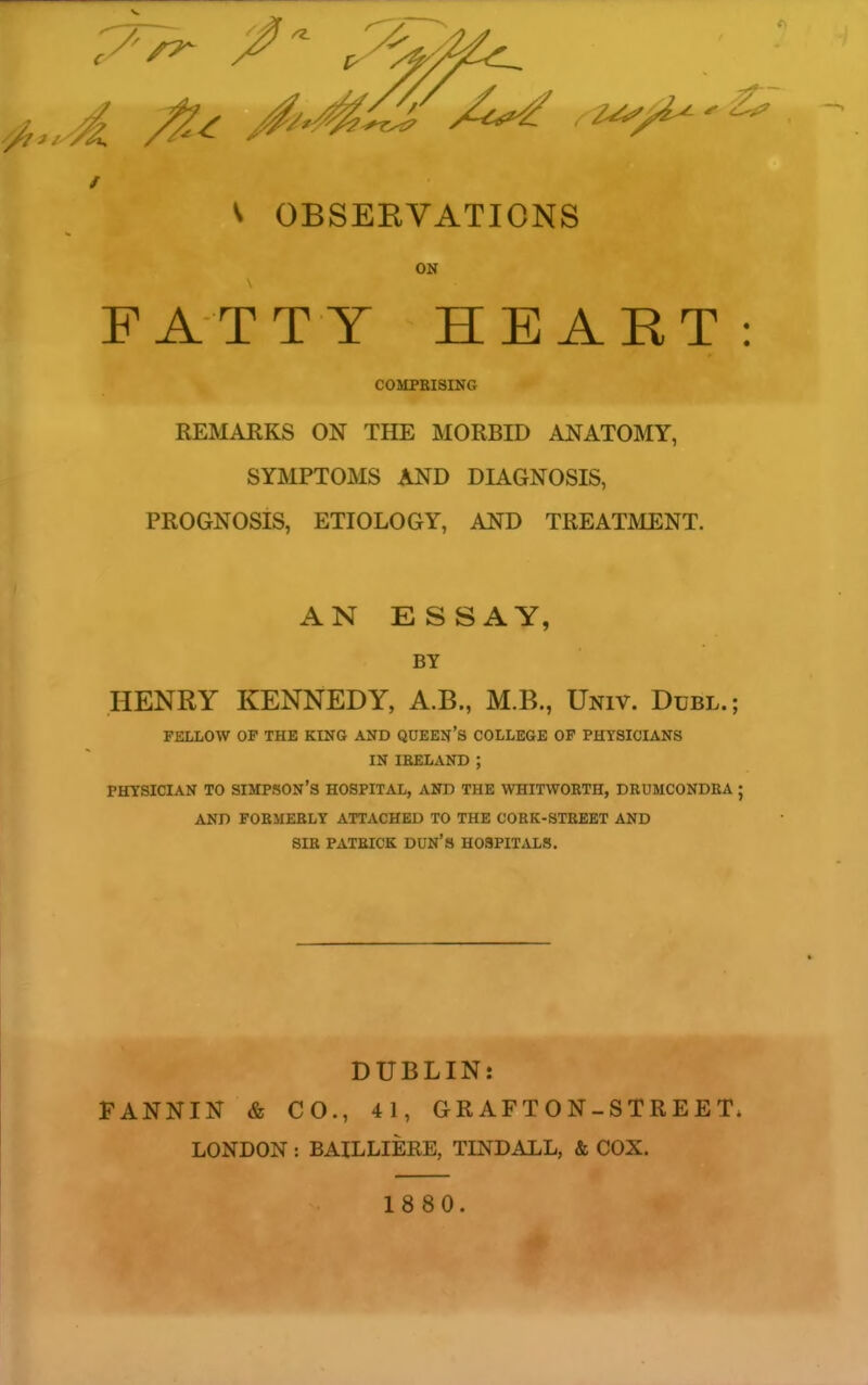 V OBSERVATIONS ON FATTY HEART: COMPBISING REMARKS ON THE MORBID ANATOMY, SYMPTOMS AND DIAGNOSIS, PROGNOSIS, ETIOLOGY, AND TREATMENT. AN ESSAY, BY HENRY KENNEDY, A.B., M.B., Univ. Dubl.; FELLOW OP THE KING AND QUEEN'S COLLEGE OP PHYSICIANS IN IRELAND ; PHYSICIAN TO SIMPSON'S HOSPITAL, AND THE WHITWORTH, DRUMCONDRA ■ AND FORMERLY ATTACHED TO THE CORK-STREET AND SIR PATRICK DUN'S HOSPITALS. DUBLIN: FANNIN & CO., 41, GRAFTON-STREET. LONDON : BAILLIERE, TINDALL, & COX. 1880.