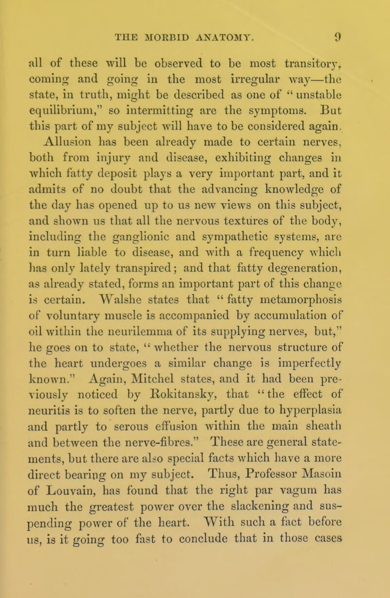 all of these will be observed to be most transitory, coming and going in the most irregular way—the state, in truth, might be described as one of  unstable equilibrium, so intermitting are the symptoms. But this part of my subject will have to be considered again. Allusion has been already made to certain nerves, both from injury and disease, exhibiting changes in which fatty deposit plays a very important part, and it admits of no doubt that the advancing knowledge of the day has opened up to us new views on this subject, and shown us that all the nervous textures of the body, including the ganglionic and sympathetic systems, arc in turn liable to disease, and with a frequency which has only lately transpired; and that fatty degeneration, as already stated, forms an important part of this change is certain. Walshe states that  fatty metamorphosis of voluntary muscle is accompanied by accumulation of oil within the neurilemma of its supplying nerves, but, he goes on to state,  whether the nervous structure of the heart undergoes a similar change is imperfectly known. Again, Mitchcl states, and it had been pre- viously noticed by Rokitansky, that the effect of neuritis is to soften the nerve, partly due to hyperplasia and partly to serous effusion within the main sheath and between the nerve-fibres. These are general state- ments, but there are also special facts which have a more direct bearing on my subject. Thus, Professor Masoin of Louvain, has found that the right par vagum has much the greatest power over the slackening and sus- pending power of the heart. With such a fact before us, is it going too fast to conclude that in those cases