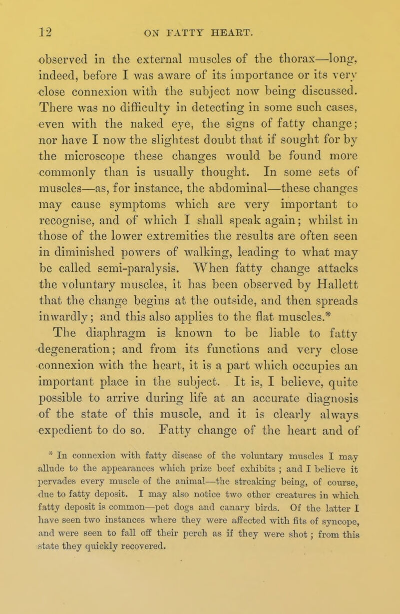 observed in the external muscles of the thorax—long, indeed, before I was aware of its importance or its very close connexion with the subject now being discussed. There was no difficulty in detecting in some such cases, even with the naked eye, the signs of fatty change; nor have I now the slightest doubt that if sought for by the microscope these changes would be found more commonly than is usually thought. In some sets of muscles—as, for instance, the abdominal—these changes may cause symptoms which are very important to recognise, and of which I shall speak again; whilst in those of the lower extremities the results are often seen in diminished powers of walking, leading to Avhat may be called semi-paralysis. When fatty change attacks the voluntary muscles, it has been observed by Hallett that the change begins at the outside, and then spreads inwardly; and this also applies to the flat muscles.* The diaphragm is known to be liable to fatty degeneration; and from its functions and very close connexion with the heart, it is a part which occupies an important place in the subject. It is, I believe, quite possible to arrive during life at an accurate diagnosis of the state of this muscle, and it is clearly always expedient to do so. Fatty change of the heart and of * In connexion with fatty disease of the voluntary muscles I may allude to the appearances which prize beef exhibits ; and I believe it pervades every muscle of the animal—the streaking being, of course, due to fatty deposit. I may also notice two other creatures in which fatty deposit is common—pet dogs and canary birds. Of the latter I have seen two instances where they were affected with fits of syncope, and were seen to fall off their perch as if they were shot; from this state they quickly recovered.