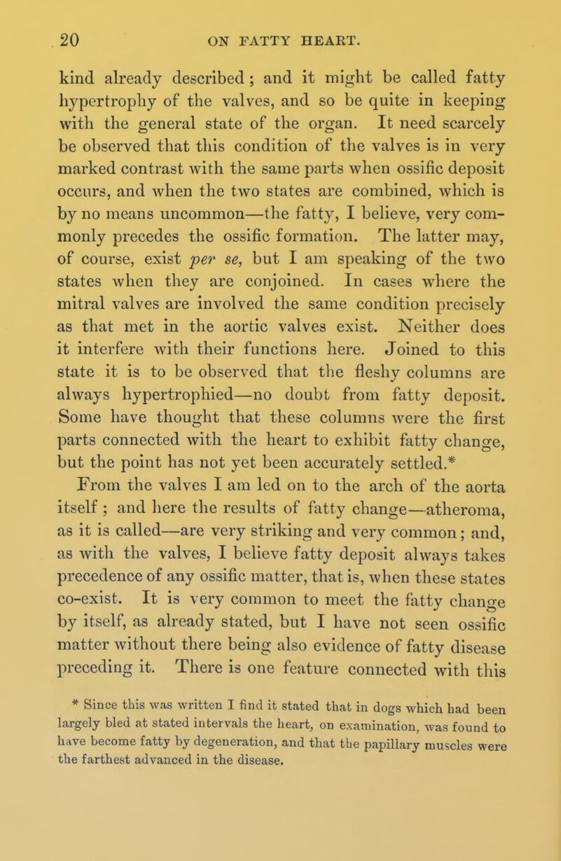 kind already described; and it might be called fatty hypertrophy of the valves, and so be quite in keeping with the general state of the organ. It need scarcely be observed that this condition of the valves is in very marked contrast with the same parts when ossific deposit occurs, and when the two states are combined, which is by no means uncommon—the fatty, I believe, very com- monly precedes the ossific formation. The latter may, of course, exist per se, but I am speaking of the two states when they are conjoined. In cases where the mitral valves are involved the same condition precisely as that met in the aortic valves exist. Neither does it interfere with their functions here. Joined to this state it is to be observed that the fleshy columns are always hypertrophied—no doubt from fatty deposit. Some have thought that these columns were the first parts connected with the heart to exhibit fatty change, but the point has not yet been accurately settled.* From the valves I am led on to the arch of the aorta itself ; and here the results of fatty change—atheroma, as it is called—are very striking and very common; and, as with the valves, I believe fatty deposit always takes precedence of any ossific matter, that is, when these states co-exist. It is very common to meet the fatty change by itself, as already stated, but I have not seen ossific matter without there being also evidence of fatty disease preceding it. There is one feature connected with this * Since this was written I find it stated that in dogs which had been largely bled at stated intervals the heart, on examination, was found to have become fatty by degeneration, and that the papillary muscles were the farthest advanced in the disease.