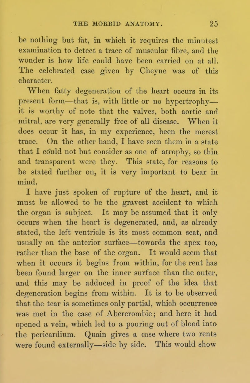 be nothing but fat, in which it requires the minutest examination to detect a trace of muscular fibre, and the wonder is how life could have been carried on at all. The celebrated case given by Cheyne was of this character. When fatty degeneration of the heart occurs in its present form—that is, with little or no hypertrophy— it is worthy of note that the valves, both aortic and mitral, are very generally free of all disease. When it does occur it has, in my experience, been the merest trace. On the other hand, I have seen them in a state that I could not but consider as one of atrophy, so thin and transparent were they. This state, for reasons to be stated further on, it is very important to bear in mind. I have just spoken of rupture of the heart, and it must be allowed to be the gravest accident to which the organ is subject. It may be assumed that it only occurs when the heart is degenerated, and, as already stated, the left ventricle is its most common seat, and usually on the anterior surface—towards the apex too, rather than the base of the organ. It would seem that when it occurs it begins from within, for the rent has been found larger on the inner surface than the outer, and this may be adduced in proof of the idea that degeneration begins from within. It is to be observed that the tear is sometimes only partial, which occurrence was met in the case of Abercrombie; and here it had opened a vein, which led to a pouring out of blood into the pericardium. Quain gives a case where two rents were found externally—side by side. This would show