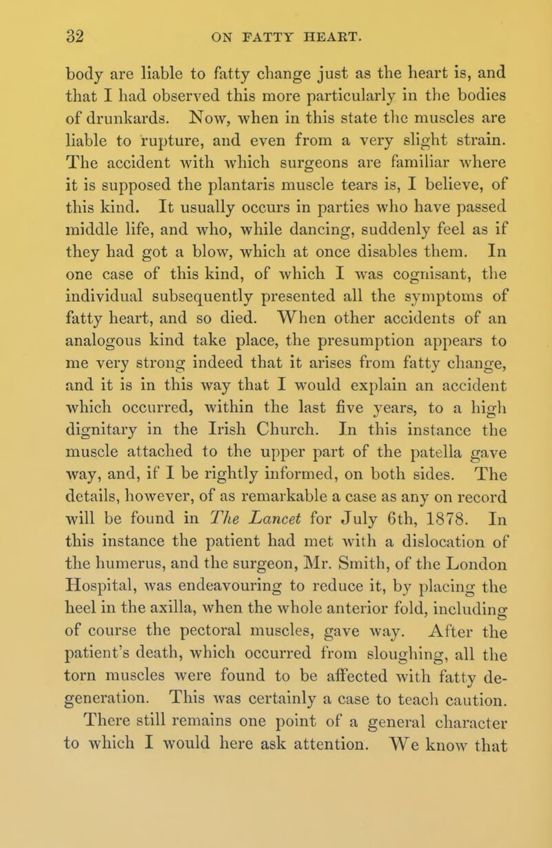 body are liable to fatty change just as the heart is, and that I had observed this more particularly in the bodies of drunkards. Now, when in this state the muscles are liable to rupture, and even from a very slight strain. The accident with which surgeons are familiar where it is supposed the plantaris muscle tears is, I believe, of this kind. It usually occurs in parties who have passed middle life, and who, while dancing, suddenly feel as if they had got a blow, which at once disables them. In one case of this kind, of which I was cognisant, the individual subsequently presented all the symptoms of fatty heart, and so died. When other accidents of an analogous kind take place, the presumption appears to me very strong indeed that it arises from fatty change, and it is in this way that I would explain an accident which occurred, within the last five years, to a high dignitary in the Irish Church. In this instance the muscle attached to the upper part of the patella gave way, and, if I be rightly informed, on both sides. The details, however, of as remarkable a case as any on record will be found in The Lancet for July 6th, 1878. In this instance the patient had met with a dislocation of the humerus, and the surgeon, Mr. Smith, of the London Hospital, was endeavouring to reduce it, by placing the heel in the axilla, when the whole anterior fold, including of course the pectoral muscles, gave way. After the patient's death, which occurred from sloughing, all the torn muscles were found to be affected with fatty de- generation. This was certainly a case to teach caution. There still remains one point of a general character to which I would here ask attention. We know that