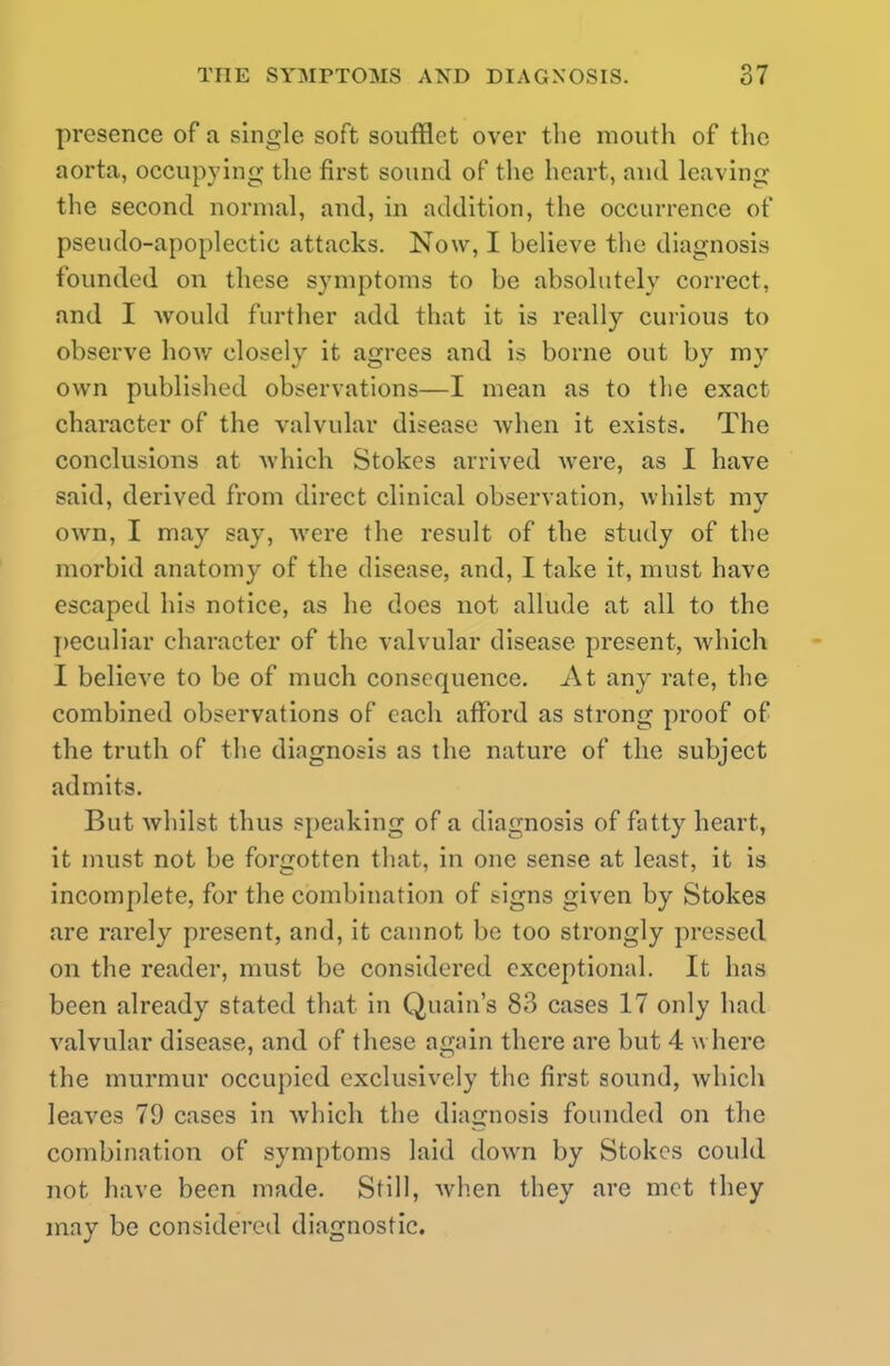 presence of a single soft soufflet over the mouth of the aorta, occupying- the first sound of the heart, and leaving the second normal, and, in addition, the occurrence of pseudo-apoplectic attacks. Now, I believe the diagnosis founded on these symptoms to be absolutely correct, and I would further add that it is really curious to observe how closely it agrees and is borne out by my own published observations—I mean as to the exact character of the valvular disease when it exists. The conclusions at which Stokes arrived were, as I have said, derived from direct clinical observation, whilst my own, I may say, were the result of the study of the morbid anatomy of the disease, and, I take it, must have escaped his notice, as he does not allude at all to the peculiar character of the valvular disease present, which I believe to be of much consequence. At any rate, the combined observations of each afford as strong proof of the truth of the diagnosis as the nature of the subject admits. But whilst thus speaking of a diagnosis of fatty heart, it must not be forgotten that, in one sense at least, it is incomplete, for the combination of ngns given by Stokes are rarely present, and, it cannot be too strongly pressed on the reader, must be considered exceptional. It has been already stated that in Quain's 83 cases 17 only had valvular disease, and of these again there are but 4 where the murmur occupied exclusively the first sound, which leaves 79 cases in which the diagnosis founded on the combination of symptoms laid down by Stokes could not have been made. Still, Avhen they are met they may be considered diagnostic.