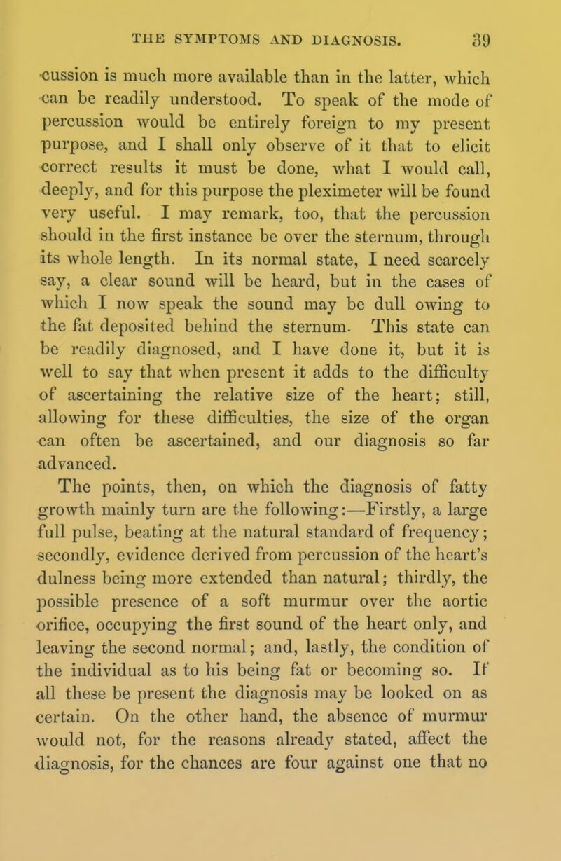 •cussion is much more available than in the latter, which can be readily understood. To speak of the mode of* percussion would be entirely foreign to my present purpose, and I shall only observe of it that to elicit correct results it must be done, what I would call, deeply, and for this purpose the pleximeter will be found very useful. I may remark, too, that the percussion should in the first instance be over the sternum, through its whole length. In its normal state, I need scarcely say, a clear sound will be heard, but in the cases of which I now speak the sound may be dull owing to the fat deposited behind the sternum. This state can be readily diagnosed, and I have done it, but it is well to say that when present it adds to the difficulty of ascertaining the relative size of the heart; still, allowing for these difficulties, the size of the organ can often be ascertained, and our diagnosis so far advanced. The points, then, on which the diagnosis of fatty growth mainly turn are the following:—Firstly, a large full pulse, beating at the natural standard of frequency; secondly, evidence derived from percussion of the heart's dulness being more extended than natural; thirdly, the possible presence of a soft murmur over the aortic orifice, occupying the first sound of the heart only, and leaving the second normal; and, lastly, the condition of the individual as to his being fat or becoming so. If all these be present the diagnosis may be looked on as certain. On the other hand, the absence of murmur would not, for the reasons already stated, affect the diagnosis, for the chances are four against one that no