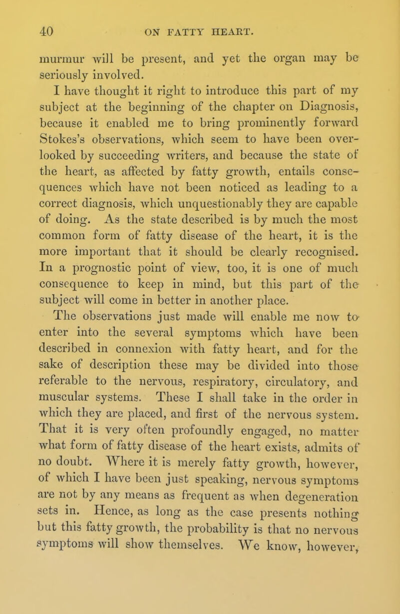 murmur will be present, and yet the organ may be seriously involved. I have thought it right to introduce this part of my subject at the beginning of the chapter on Diagnosis, because it enabled me to bring prominently forward Stokes's observations, which seem to have been over- looked by succeeding writers, and because the state of the heart, as affected by fatty growth, entails conse- quences which have not been noticed as leading to a correct diagnosis, which unquestionably they are capable of doing. As the state described is by much the most common form of fatty disease of the heart, it is the more important that it should be clearly recognised. In a prognostic point of view, too, it is one of much consequence to keep in mind, but this part of the subject will come in better in another place. The observations just made will enable me now to- enter into the several symptoms which have been described in connexion with fatty heart, and for the sake of description these may be divided into those referable to the nervous, respiratory, circulatory, and muscular systems. These I shall take in the order in which they are placed, and first of the nervous system. That it is very often profoundly engaged, no matter what form of fatty disease of the heart exists, admits of no doubt. Where it is merely fatty growth, however, of which I have been just speaking, nervous symptoms are not by any means as frequent as when degeneration sets in. Hence, as long as the case presents nothing but this fatty growth, the probability is that no nervous symptoms will show themselves. We know, however,