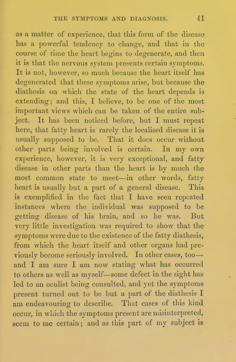 as a matter of experience, that this form of the disease lias a powerful tendency to change, and that in the course of time the heart begins to degenerate, and then it is that the nervous system presents certain symptoms. It is not, however, so much because the heart itself has degenerated that these symptoms arise, but because the diathesis on which the state of the heart depends is extending; and this, I believe, to be one of the most important views which can be taken of the entire sub- ject. It has been noticed before, but I must repeat here, that fatty heart is rarely the localised disease it is usually supposed to be. That it does occur without other parts being involved is certain. In my own experience, however, it is very exceptional, and fatty disease in other parts than the heart is by much the most common state to meet—in other words, fatty heart is usually but a part of a general disease. This is exemplified in the fact that I have seen repeated instances where the individual was supposed to be getting disease of his brain, and so he was. But very little investigation was required to show that the symptoms were due to the existence of the fatty diathesis, from which the heart itself and other organs had pre- viously become seriously involved. In other cases, too— and I am sure I am now stating what has occurred to others as well as myself—some defect in the sight has led to an oculist being consulted, and yet the symptoms present turned out to be but a part of the diathesis I am endeavouring to describe. That cases of this kind occur, in which the symptoms present are misinterpreted, seem to me certain; and as this part of my subject is